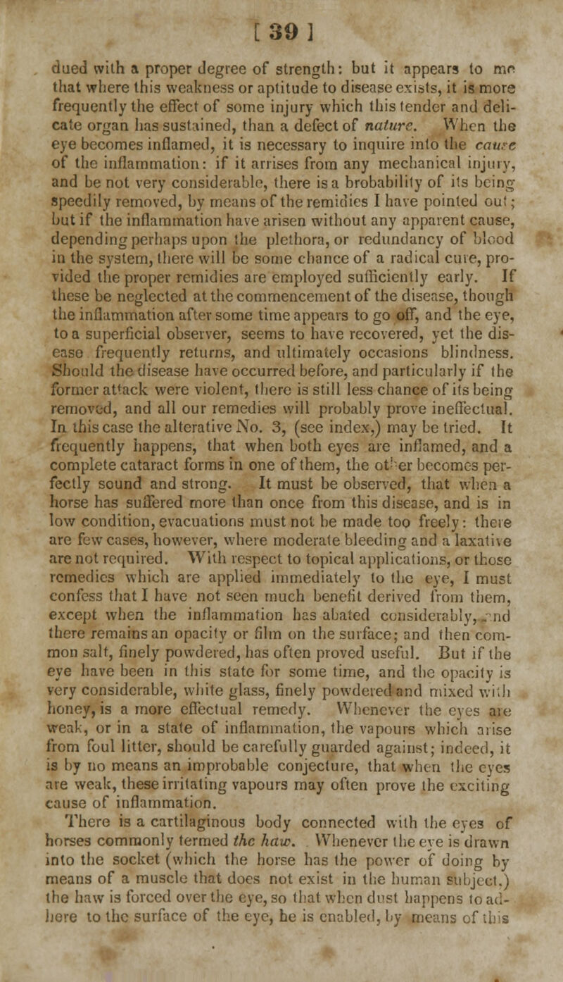 [39] dued with a proper degree of strength: but it appears to mr that where this weakness or aptitude to disease exists, it is more frequently the effect of some injury which this lender and deli- cate organ has sustained, than a defect of nature. When the eye becomes inflamed, it is necessary to inquire into the catu:e of the inflammation: if it arrises from any mechanical injury, and be not very considerable, there is a brobabilily of its being speedily removed, by means of the remidies I have pointed ou!; but if the inflammation have arisen without any apparent cause, depending perhaps upon the plethora, or redundancy of blood in the system, there will be some chance of a radical cine, pro- vided the proper remidies are employed sufficiently early. If these be neglected at the commencement of the disease, though the inflammation after some time appears to go off, and the eye, to a superficial observer, seems to have recovered, yet the dis- ease frequently returns, and ultimately occasions blindness. Should the disease have occurred before, and particularly if the former attack were violent, there is still less chance of its being removed, and all our remedies will probably prove ineffectual. In this case the alterative No. 3, (see index.) may be tried. It frequently happens, that when both eyes are inflamed, and a complete cataract forms in one of them, the ot--er becomes per- fectly sound and strong. It must be observed, that when a horse has suffered more than once from this disease, and is in low condition, evacuations must not be made too freely: there are few cases, however, where moderate bleeding and a laxative are not required. With respect to topical applications, or those remedies which are applied immediately to the eye, I must confess that I have not seen much benefit derived from them, except when the inflammation has abated considerably, . nd there remains an opacity or film on the surface; and then com- mon salt, finely powdered, has often proved useful. But if the eye have been in this state for some time, and the opacity is very considerable, white glass, finely powdered and mixed with honey, is a more effectual remedy. Whenever the eyes are weak, or in a state of inflammation, the vapours which arise from foul litter, should be carefully guarded against; indeed, it is by no means an improbable conjecture, that when the eyes are weak, these irritating vapours may often prove the exciting cause of inflammation. There is a cartilaginous body connected with the eyes of horses commonly termed the haw. Whenever the eye is drawn into the socket (which the horse has the power of doing by means of a muscle that does not exist in the human subject.) the haw is forced over the eye, so that when dust happens to ad- here to the surface of the eye, he is enabled, by means of this