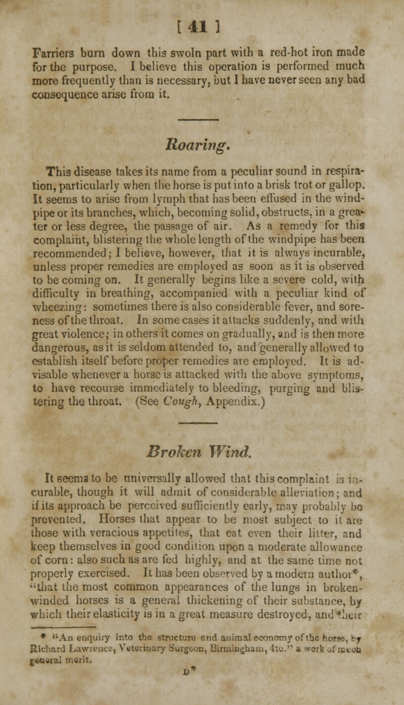 Farriers burn down this swoln part with a red-hot iron made for the purpose. I believe this operation is performed much more frequently than is necessary, but I have never seen any bad consequence arise from it. Iloaring. This disease takes its name from a peculiar sound in respira- tion, particularly when the horse is put into a brisk trot or gallop. It seems to arise from lymph that has been effused in the wind- pipe or its branches, which, becoming solid, obstructs, in a grea- ter or less degree, the passage of air. As a remedy for this complaint, blistering the whole length of the windpipe has been recommended; I believe, however, that it is always incurable, unless proper remedies are employed as soon as it is observed to be coming on. It generally begins like a severe cold, with difficulty in breathing, accompanied with a peculiar kind of wheezing: sometimes there is also considerable fever, and sore- ness of the throat. In some cases it attacks suddenly, and with great violence; in others it comes on gradually, and is then more dangerous, as it is seldom attended to, and generally allowed to establish itself before proper remedies are employed. It is ad- visable whenever a horse is attacked with the above symptoms, to have recourse immediately to bleeding, purging and blis- tering the throat. (See Covgh, Appendix.) Broken Wind. It seemato be universally allowed that this complaint is in- curable, though it will admit of considerable alleviation; and if its approach be perceived sufficiently early, may probably be prevented. Horses that appear to be most subject to it are those with veracious appetites, that eat even their litter, and keep themselves in good condition upon a moderate allowance of corn: also such as are fed highly, and at the same time not properly exercised. It has been observed by a modern author*, that the most common appearances of the lungs in broken- winded horses is a general thickening of their substance, by which their elasticity is in a great measure destroyed, and *acir * An enquiry into the structure find animal economy of the hor*e, bjr Richard Lawrence, Veterinary Surgeon, Birmingham, 4to. a work . rwjwal merit. D*