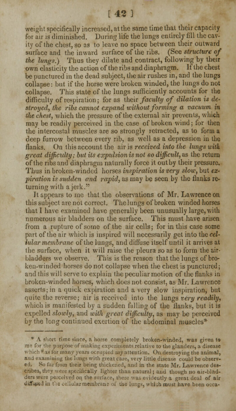 [42 ] weight specifically increased, at the same time that their capacity for air is diminished. During life the lungs entirely fill the cav- ity of the chest, so as to leave no space between their outward surface and the inward surface of the ribs. (See structure of the lungs.) Thus they dilate and contract, following by their own elasticity the action of the ribs and diaphragm. If the chest be punctured in the dead subject, the air rushes in, and the lungs collapse: but if the horse were broken winded, the lungs do not collapse. This state of the lungs sufficiently accounts for the difficulty of respiration; for as their faculty of dilation is de- stroyed, the ribs cannot expand without forming a vacuum in the chest, which the pressure of the external air prevents, which may be readily perceived in the case of broken wind; for then the intercostal muscles are so strongly retracted, as to form a deep furrow between every rib, as well as a depression in the flanks. On this account the air is received into the lungs with great difficulty; but its expulsion is not eo difficult, as the return of the ribs and diaphragm naturally force it outby their pressure. Thus in broken-winded horses inspiration is very slow, but ex- piration is sudden and rapid, as may be seen by the flanks re- turning with a jerk. It appears to me that the observations of Mr. Lawrence on this subject are not correct. Thelungs of broken winded horses that I have examined have generally been unusually large, with numerous air bladders on the surface. This must have arisen from a rupture of some of the air cells; for in this case some part of the air which is inspired will necessarily get into theceZ- lularmembrane of the lungs, and diffuse itself until it arrives at the surface, when it will raise the pleura so as to form the air- bladders we observe. This is the reason that the lungs of bro- ken-winded horses do not collapse when the chest is punctured; and this will serve to explain the peculiar motion of the flanks in broken-winded horses, which does not consist, as Mr. Lawrence asserts; in a quick expiration and a very slow inspiration, but quite the reverse; air is received into the lungs very readily, which is manifested by a sudden falling of the flanks, but it is expelled slowly, and with great difficulty, as may be perceived by the long continued exertion of the abdominal muscles* * A short time since, a horse completely broken-winded, was given to rn<? far the purpose of making experiments relative to the glanders, a disease is fur many years occupied my attention. On destroying the animal, and examining the lungs with great care, very little disease could be observ- ed. So far from their being thickened, and in the state Mr. Lawrence des- cribes, they were specifically lighter than natural; and though no air-blad- ders were perceived on the surface, there was evidently a great deal of air disced in the ovular membrane of the lungs, which must have been occa-