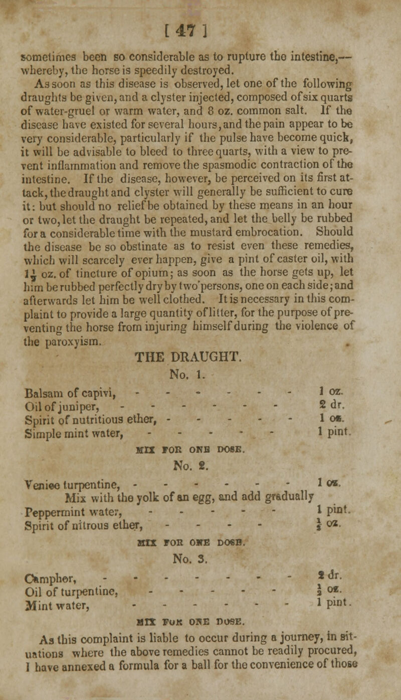 [47] sometimes been so considerable as to rupture the intestine,— whereby, the horse is speedily destroyed. As soon as this disease is observed, let one of the following draughts be given, and a clyster injected, composed of six quarts of water-gruel or warm water, and 8 oz. common salt. If the disease have existed for several hours,and the pain appear to be very considerable, particularly if the pulse have become quick, it will be advisable to bleed to three quarts, with a view to pre- vent inflammation and remove the spasmodic contraction of the intestine. If the disease, however, be perceived on its first at- tack, the draught and clyster will generally be sufficient to cure it: but should no relief be obtained by these means in an hour or two, let the draught be repeated, and let the belly be rubbed for a considerable time with the mustard embrocation. Should the disease be so obstinate as to resist even these remedies, which will scarcely ever happen, give a pint of caster oil, with 1^ oz. of tincture of opium; as soon as the horse gets up, let him be rubbed perfectly dry by two'persons, one on each side; and afterwards let him be well clothed. It is necessary in this com- plaint to provide a large quantity of litter, for the purpose of pre- venting the horse from injuring himself during the violence of the paroxyism. THE DRAUGHT. No. 1. Balsam of capivi, ------ 1 oz. Oil of juniper, 2 dr. Spirit of nutritious ether, 1 cm. Simple mint water, 1 pint. KIT FOB ONB DOSE. No. 2. Venice turpentine, Jw, Mix with the yolk of an egg, and add gradually Peppermint water, 1 P^t. Spirit of nitrous ether, - - - \ oz. MIX FOE OKE D06B. No. 3. Camphor, 2 dr. Oil of turpentine, a ot- Mint water, 1 P«t. MIX FoK ORE DOSE. As this complaint is liable to occur during a journey, in sit- uations where the above remedies cannot be readily procured, 1 have annexed a formula for a ball for the convenience of those