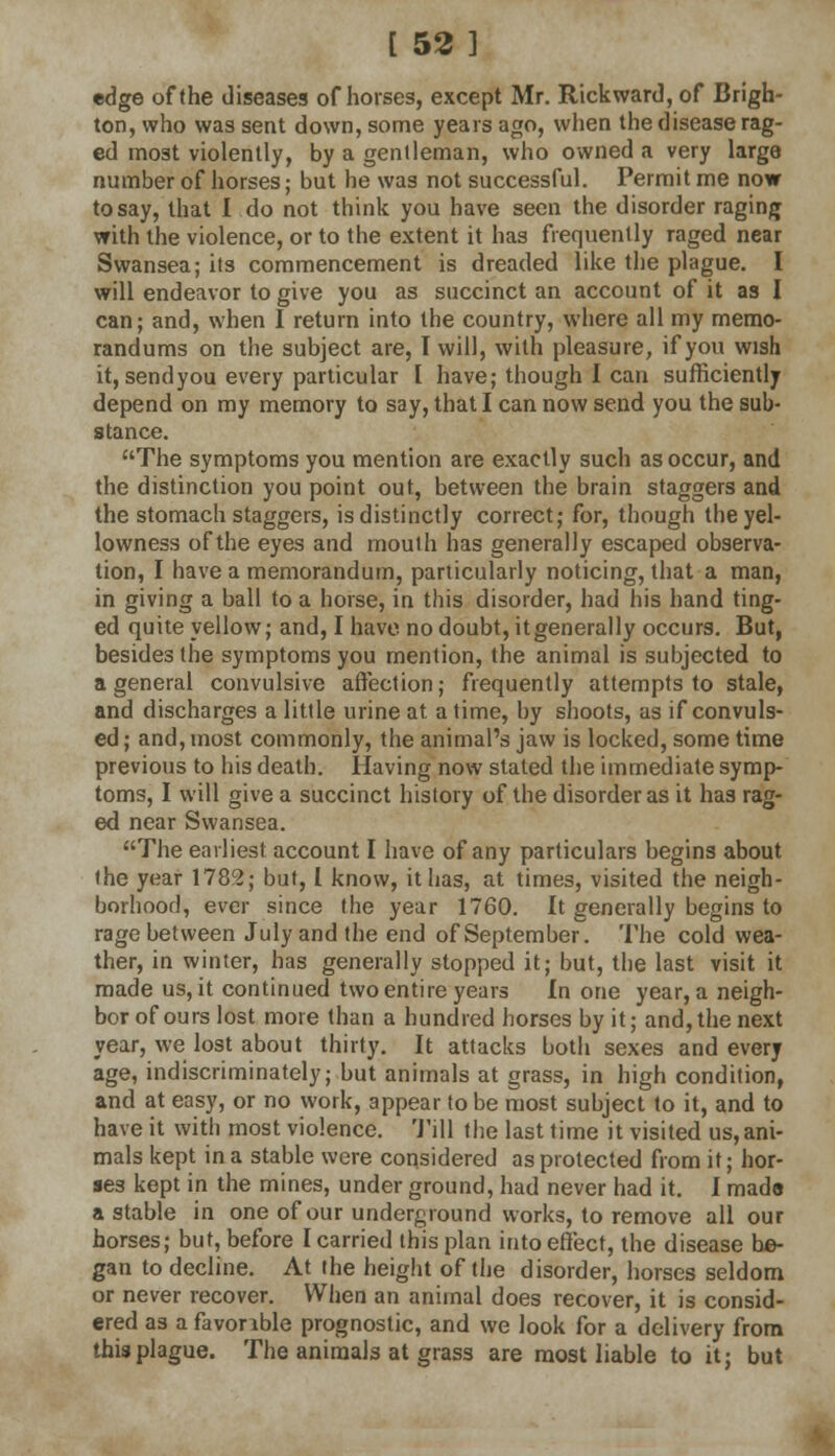 edge of (he diseases of horses, except Mr. Rickward, of Brigh- ton, who was sent down, some years ago, when the disease rag- ed most violently, by a gentleman, who owned a very large number of horses; but he was not successful. Permit me now to say, that I do not think you have seen the disorder raging with the violence, or to the extent it has frequently raged near Swansea; its commencement is dreaded like the plague. I will endeavor to give you as succinct an account of it as I can; and, when I return into the country, where all my memo- randums on the subject are, I will, with pleasure, if you wish it, sendyou every particular I have; though I can sufficiently depend on my memory to say, that I can now send you the sub- stance. The symptoms you mention are exactly such as occur, and the distinction you point out, between the brain staggers and the stomach staggers, is distinctly correct; for, though the yel- lowness of the eyes and mouih has generally escaped observa- tion, I have a memorandum, particularly noticing, that a man, in giving a ball to a horse, in this disorder, had his hand ting- ed quite yellow; and, I have no doubt, it generally occurs. But, besides the symptoms you mention, the animal is subjected to a general convulsive affection; frequently attempts to stale, and discharges a little urine at a time, by shoots, as if convuls- ed ; and, most commonly, the animal's jaw is locked, some time previous to his death. Having now stated the immediate symp- toms, I will give a succinct history of the disorder as it has rag- ed near Swansea. The earliest account I have of any particulars begins about the year 1782; but, I know, it lias, at times, visited the neigh- borhood, ever since the year 1760. It generally begins to rage between July and the end of September. The cold wea- ther, in winter, has generally stopped it; but, the last visit it made us, it continued two entire years In one year, a neigh- bor of ours lost more than a hundred horses by it; and, the next year, we lost about thirty. It attacks both sexes and every age, indiscriminately; but animals at grass, in high condition, and at easy, or no work, appear to be most subject to it, and to have it with most violence. Till the last time it visited us, ani- mals kept in a stable were considered as protected from it; hor- ses kept in the mines, under ground, had never had it. I made a stable in one of our underground works, to remove all our horses; but, before I carried this plan into effect, the disease be- gan to decline. At the height of the disorder, horses seldom or never recover. When an animal does recover, it is consid- ered as a favor ible prognostic, and we look for a delivery from this plague. The animals at grass are most liable to it; but