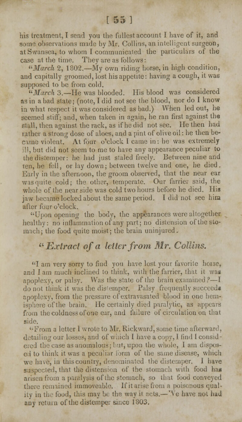 [ 55] his treatment, I send you the fullest account I have of it, and some observations made by Mr. Collins, an intelligent surgeon, at Swansea, to whom I communicated the particulars of the case at the time. They are as follows: March 2, 1802.—My own riding horse, in high condition, and capitally groomed, lost his appetite: having a cough, it was supposed to be from cold. March 3.—He was blooded. His blood was considered as in a bad state; (note, I did not see the blood, nor do I know in what respect it was considered as bad.) When led out, he seemed si iff: and, when taken in again, he ran first against the stall, then against the rack, as if he did not see. He then had rather a si rong dose of aloes, and a pint of olive oil: he then be- C ame violent. At four o'clock I came in : he was extremely ill, but did not seem to me to have any appearance peculiar to the distemper: he had just staled freely. Between nine and ten, he fell, or lay down; between twelve and one, he died. Early in the afternoon, the groom observed, that the near ear wasquite cold; the other, temperate. Our farrier said, the whole of the near side was cold two hours before he died. His jaw became locked about the same period. I did not see hira after four o'clock. Upon opening the body, the appearances were altogether healthy: no inflammation of any part; no distension of the sto- mach; the food quite moist; the brain uninjured, Extract of a letter from Mr. Collins. I am very sorry to find you have lost your favorite hoise, and lam much inclined to think, with the farrier, that it was apople.w, or palsy. Was the state of the brain examined?—I do not think it was the dis'emper. Palsy frequently succeed* apoplexy, from the pressure of extra vasa ted blood in one hem- isphere of the brain. He certainly died paralytic, as appears from the coldness of one ear, and failure of circulation on that side. From a letter 1 wrote to Mr. Rickward, some time afterward, detailing our losses, and of which 1 have a copy, I find 1 consid- ered the case as anomalous;! ut, upon the whole, I am dispos- ed to think it was a peculiar form of the same disease, which we have, in this country, denominated the distemper. I have suspected, that the distension of the stomach with food hag arisen from a paralysis of the stomach, so that food conveyed there remained immoveable. If it arise from a poisonous qual- ity in the food, this may be the way il acts.—Ve have not had any retain of the distemper since 1803.