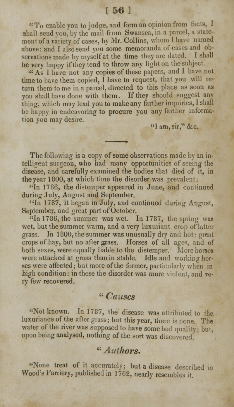 [ 56] To enable you to judge, and form an opinion from ract9, I shall send you, by the mail from Swansea, in a parcel, a state- ment of a variety of cases, by Mr. Collins, whom I have named above: and I also send you some memoranda of cases and ob- servations made by myself at the time they are dated. I shall be very happy if they tend to throw any light, on the subject. As I have not any copies of these papers, and I have not time to have them copied, I have to request, that you will re-- turn them tome in a parcel, directed to this place as soon as you shall have done with them. If they should suggest any thing, which may lead you to make any farther inquiries, I shall be happy in endeavoring to procure you any farther informa- tion you may desire. I am, sir, &c. The following is a copy of some observations made by an in- telligent surgeon, who had many opportunities of seeing the disease, and carefully examined the bodies that died of it, in the year 1800, at which time the disorder was prevalent: In 1786, the distemper appeared in June, and continued during July, August and September. In 1787, it began in July, and continued during August, September, and great part of October. In 1786, the summer was wet. In 1787, the spring was wet, but the summer warm, and a very luxuriant crop of latter grass. In 1800, the summer was unusually dry and hot: great crops of hay, but no after grass. Horses of all a^es, and of both sexes, were equally liable to the distemper. More horses were attacked at grass than in stable. Idle and working hor- ses were affected; but more of the former, particularly when in high condition: in these the disorder was more violent, and ve- ry few recovered.  Causes Not known. In 1787, the disease was attributed to the luxuriance of the after grass; but this year, there is none. Th« water of the river was supposed to have some bad quality; but, upon being analysed, nothing of the sort was discovered. '  Authors. None treat of it accurately; but a disease described in Wood's Farriery, published in 1762, nearly resembles it.