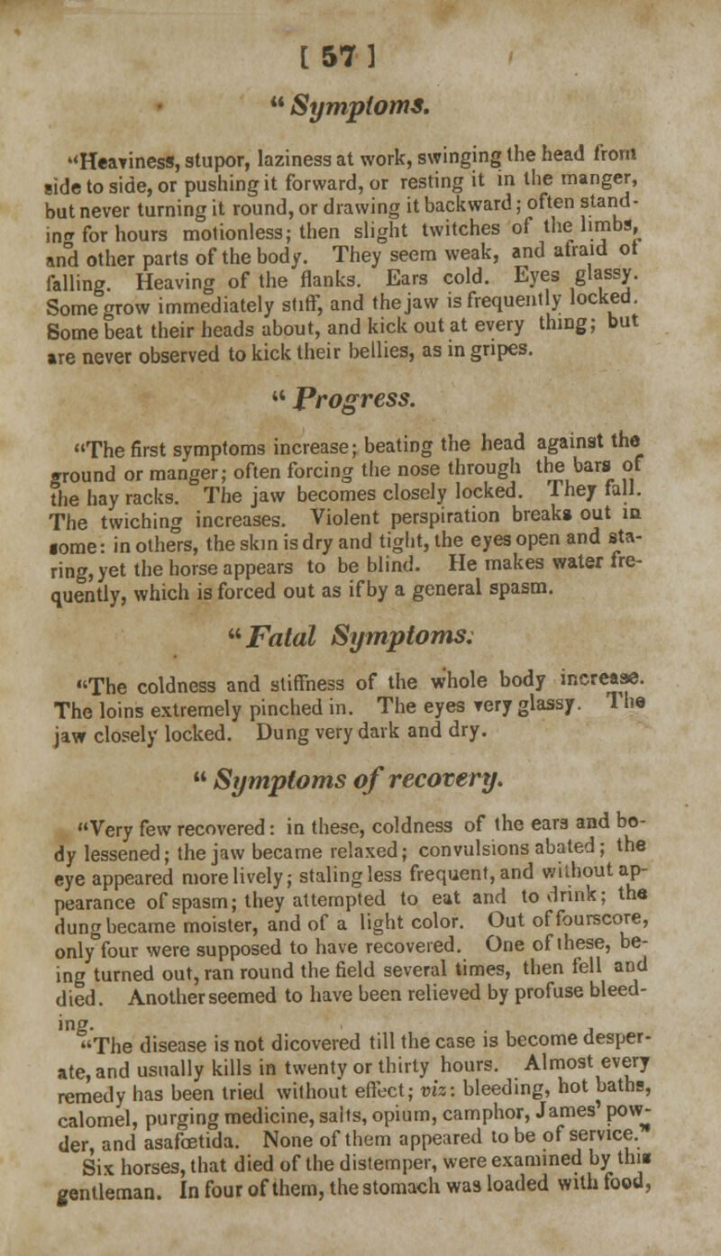 [57]  Symptoms. Heayiness, stupor, laziness at work, swinging the head from side to side, or pushing it forward, or resting it in the manger, but never turning it round, or drawing it backward; often stand- in* for hours motionless; then slight twitches of the limbs, and other parts of the body. They seem weak, and afraid ot falling. Heaving of the flanks. Ears cold. Eyes glassy. Some grow immediately stiff, and the jaw is frequently locked. Some beat their heads about, and kick out at every thing; but are never observed to kick their bellies, as in gripes. '* Progress. The first symptoms increase; beating the head against the ground or manger; often forcing the nose through the bars of the hay racks. The jaw becomes closely locked. They fall. The twiching increases. Violent perspiration breaks out in some: in others, the skin is dry and tight, the eyes open and sta- ring, yet the horse appears to be blind. He makes water fre- quently, which is forced out as if by a general spasm. Fatal Symptoms: The coldness and stiffness of the whole body increase. The loins extremely pinched in. The eyes very glassy. The jaw closely locked. Dung very dark and dry.  Symptoms of recovery. Very few recovered: in these, coldness of the ears and bo- dy lessened; the jaw became relaxed; convulsions abated ; the eye appeared more lively; staling less frequent, and without ap- pearance of spasm; they attempted to eat and to drink; the dung became moister, and of a light color. Out of fourscore, only four were supposed to have recovered. One of these, be- ing turned out, ran round the field several times, then fell and died. Another seemed to have been relieved by profuse bleed- ing. . , , The disease is not dicovered till the case is become desper- ate, and usually kills in twenty or thirty hours. Almost every remedy has been tried without effect; viz: bleeding, hot baths, calomel, purging medicine, salts, opium, camphor, James pow- der, and asafoetida. None of them appeared to be of service. Six horses, that died of the distemper, were examined by this gentleman. In four of them, the stomach was loaded with food,