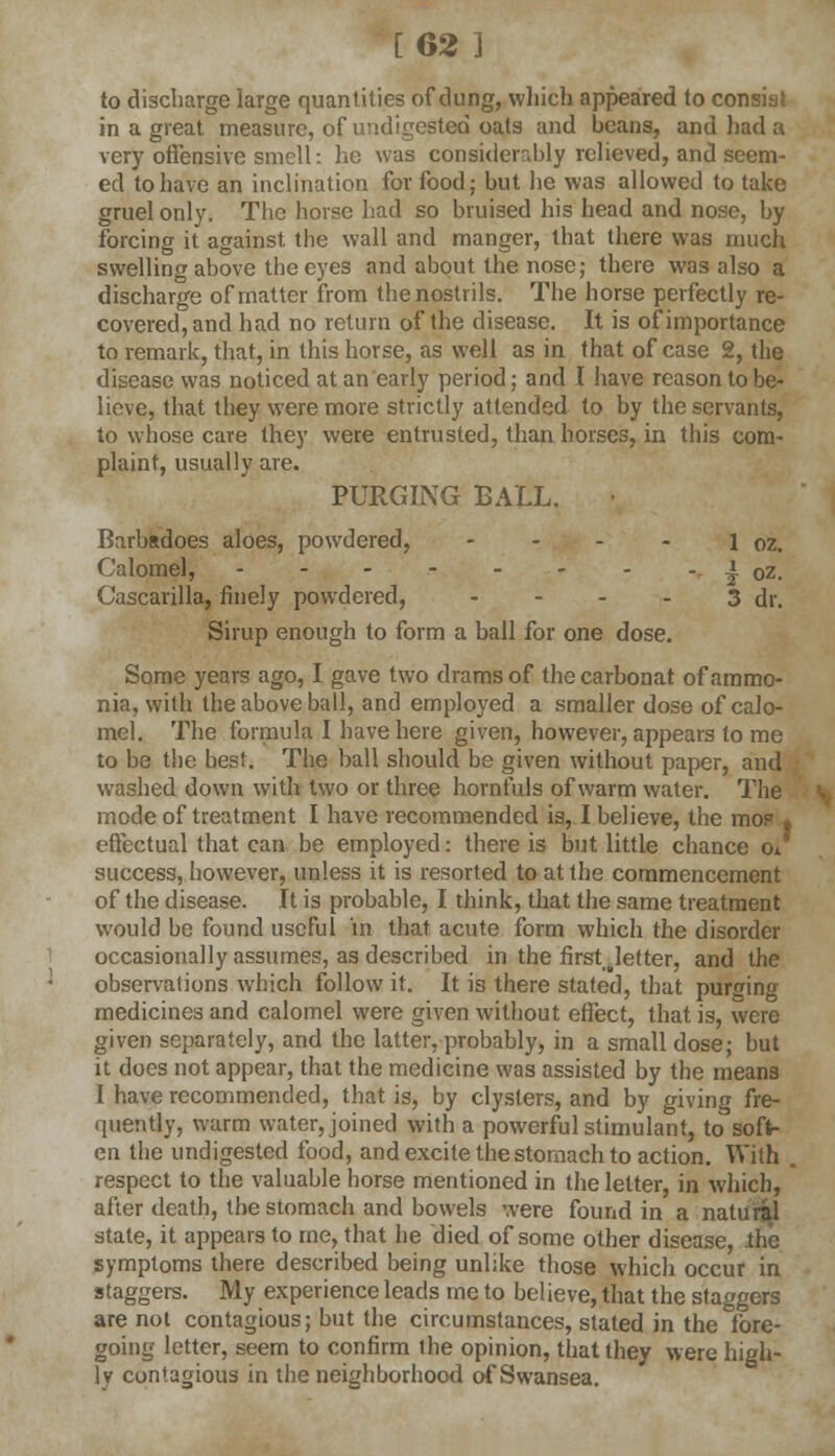 [62 ] to discharge large quantities of dung, which appeared to consiai in a great measure, of undigested oats and beans, and had a very offensive smell: he was considerably relieved, and seem- ed to have an inclination for food; but lie was allowed to take gruel only. The horse had so bruised his head and nose, by forcing it against the wall and manger, that there was much swelling above the eyes and about the nose; there was also a discharge of matter from the nostrils. The horse perfectly re- covered, and had no return of the disease. It is of importance to remark, that, in this horse, as well as in that of case 2, the disease was noticed at an early period; and I have reason to be- lieve, that they were more strictly attended to by the servants, to whose care they were entrusted, than horses, in this com- plaint, usually are. PURGING BALL. Barbadoes aloes, powdered, - - - - 1 oz. Calomel, ^ oz. Cascarilla, finely powdered, - - - - 3 dr. Sirup enough to form a ball for one dose. Some years ago, I gave two drams of the carbonat of ammo- nia, with the above ball, and employed a smaller dose of calo- mel. The formula I have here given, however, appears to me to be the best. The ball should be given without paper, and washed down with two or three hornfuls of warm water. The mode of treatment I have recommended is, I believe, the mo? * effectual that can be employed: there is but little chance Oi success, however, unless it is resorted to at the commencement of the disease. It is probable, I think, that the same treatment would be found useful in that acute form which the disorder occasionally assumes, as described in the firstjetter, and the observations which follow it. It is there stated, that purging medicines and calomel were given without effect, that is, were given separately, and the latter, probably, in a small dose; but it does not appear, that the medicine was assisted by the means I have recommended, that is, by clysters, and by giving fre- quently, warm water, joined with a powerful stimulant, to soft- en the undigested food, and excite the stomach to action. With . respect to the valuable horse mentioned in the letter, in which, after death, the stomach and bowels were found in a natural state, it appears to me, that he died of some other disease, the symptoms there described being unlike those which occur in staggers. My experience leads me to believe, that the staggers are not contagious; but the circumstances, stated in the fore- going letter, seem to confirm the opinion, that they were high- ly contagious in the neighborhood of Swansea.