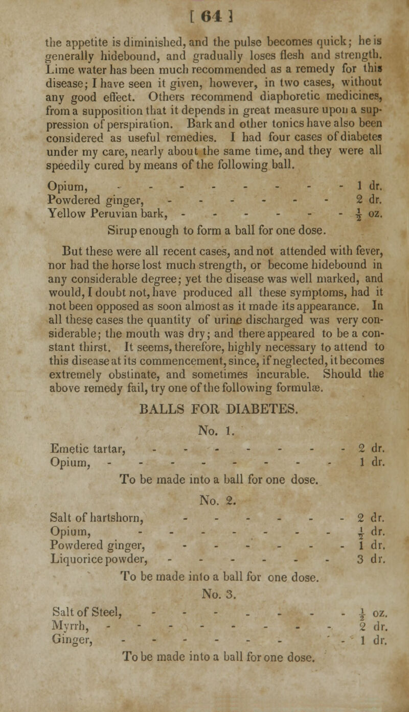 [64] the appetite is diminished, and the pulse becomes quick; he is generally hidebound, and gradually loses flesh and strength. Lime water has been much recommended as a remedy for this disease; I have seen it given, however, in two cases, without any good effect. Others recommend diaphoretic medicines, from a supposition that it depends in great measure upon a sup- pression of*perspiration. Bark and other tonics have also been considered as useful remedies. I had four cases of diabetes under my care, nearly about the same time, and they were all speedily cured by means of the following ball. Opium, •• 1 dr. Powdered ginger, 2 dr. Yellow Peruvian bark, - - - - - - £ oz. Sirup enough to form a ball for one dose. But these were all recent cases, and not attended with fever, nor had the horse lost much strength, or become hidebound in any considerable degree; yet the disease was well marked, and would, I doubt not, have produced all these symptoms, had it not been opposed as soon almost as it made its appearance. In all these cases the quantity of urine discharged was very con- siderable; the mouth was dry; and there appeared to be a con- stant thirst. It seems, therefore, highly necessary to attend to this disease at its commencement, since, if neglected, it becomes extremely obstinate, and sometimes incurable. Should the above remedy fail, try one of the following formulae. BALLS FOR DIABETES. No. 1. Emetic tartar, ...... Opium, To be made into a ball for one dose. - 2 dr. 1 dr. No. 2. Salt of hartshorn, Opium, Powdered ginger, Liquorice powder, To be made into a ball for one dose. - 2 dr. - 1 dr. 3 dr. No. 3. Salt of Steel, ---... Myrrh, - Ginger, .---.. - j oz- 2 dr. - 1 dr. To be made into a ball for one dose.