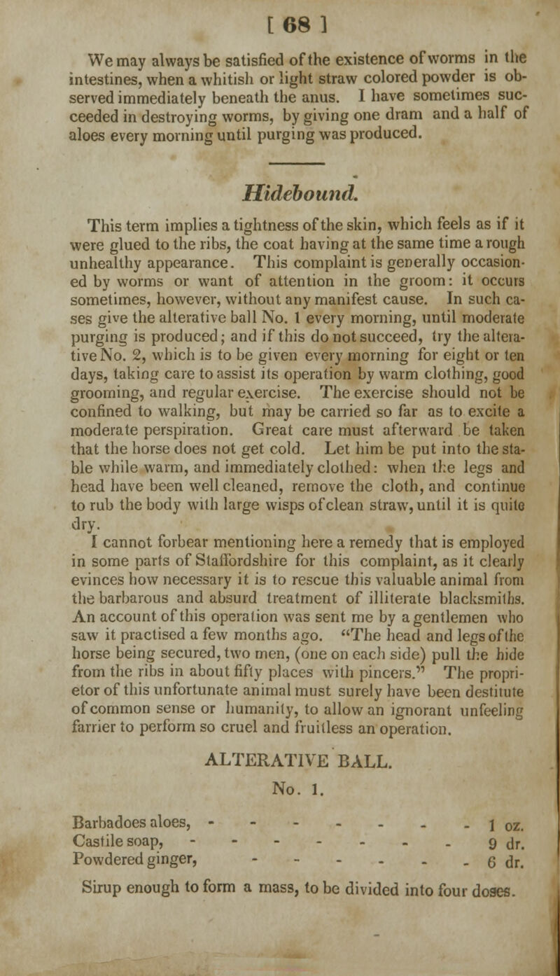 [68 ] We may always be satisfied of the existence of worms in the intestines, when a whitish or light straw colored powder is ob- served immediately beneath the anus. I have sometimes suc- ceeded in destroying worms, by giving one dram and a half of aloes every morning until purging was produced. Hidebound. This term implies a tightness of the skin, which feels as if it were glued to the ribs, the coat having at the same time a rough unhealthy appearance. This complaint is generally occasion- ed by worms or want of attention in the groom: it occurs sometimes, however, without any manifest cause. In such ca- ses give the alterative ball No. 1 every morning, until moderate purging is produced; and if this do not succeed, try the altera- tive No. 2, which is to be given every morning for eight or ten days, taking care to assist its operation by warm clothing, good grooming, and regular exercise. The exercise should not be confined to walking, but may be carried so far as to excite a moderate perspiration. Great care must afterward be taken that the horse does not get cold. Let him be put into the sta- ble while warm, and immediately clothed: when the legs and head have been well cleaned, remove the cloth, and continue to rub the body with large wisps of clean straw, until it is quite dry. I cannot forbear mentioning here a remedy that is employed in some parts of Staffordshire for this complaint, as it clearly evinces how necessary it is to rescue this valuable animal from the barbarous and absurd treatment of illiterate blacksmiths. An account of this operation was sent me by a gentlemen who saw it practised a few months ago. The head and legs of the horse being secured, two men, (one on each side) pull the hide from the ribs in about fifty places with pincers. The propri- etor of this unfortunate animal must surely have been destitute of common sense or humanity, to allow an ignorant unfeeling farrier to perform so cruel and fruitless an operation. ALTERATIVE BALL. No. 1. Barbadoes aloes, - - loz. Castile soap, 9tlr# Powdered ginger, - 6 dr.