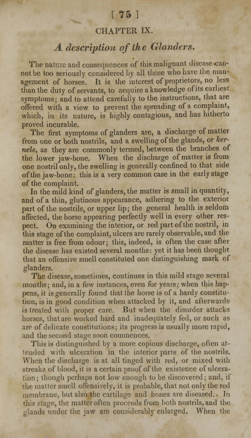 [75 ] CHAPTER IX. A description of the Glanders. The nature and consequences of this malignant disease can- not be too seriously considered by all those who have the man- agement of horses. It is the interest of proprietors, no less than the duty of servants, to acquire a knowledge of its earliest symptoms; and to attend carefully to the instructions, that are offered with a view to prevent the spreading of a complaint, which, in its nature, is highly contagious, and has hitherto proved incurable. The first symptoms of glanders are, a discharge of matter from one or both nostrils, and a swelling of the glands, or ker- nels, as they are commonly termed, between the branches of the lower jaw-bone. When the discharge of matter is from one nostril only, the swelling is generally confined to that side of the jaw-bone: this is a very common case in the early stage of the complaint. In the mild kind of glanders, the matter is small in quantity, and of a thin, glutinous appearance, adhering to the exterior part of the nostrils, or upper lip; the general health is seldom affected, the horse appearing perfectly well in every other res- pect. On examining the interior, or red part of the nostril, in this stage of the complaint, ulcers are rarely observable, and the matter is free from odour; this, indeed, is often the case after the disease has existed several months: yet it has been thought that an offensive smell constituted one distinguishing mark of glanders. The disease, sometimes, continues in this mild stage several months; and, in a few instances, even for years; when this hap- pens, it is generally found that the horse is of a hardy constitu- tion, is in good condition when attacked by it, and afterwards is treated with proper care. But when the disorder attacks horses, that are worked hard and inadequately fed, or such as are of delicate constitutions; its progress is usually more rapid, and the second stage soon commences. This is distinguished by a more copious discharge, often at- tended with ulceration in the interior parts of the nostrils. When the discharge is at all tinged with red, or mixed with streaks of blood, it is a certain proof of the existence of ulcera- tion; though perhaps not low enough to be discovered; and, if the matter smell offensively, it is probable, that not only the red membrane, but also the cartilage and bones are diseased.. Jn this stage, the matter often proceeds from both nostrils, and the glands under the jaw are considerably enlarged. When the