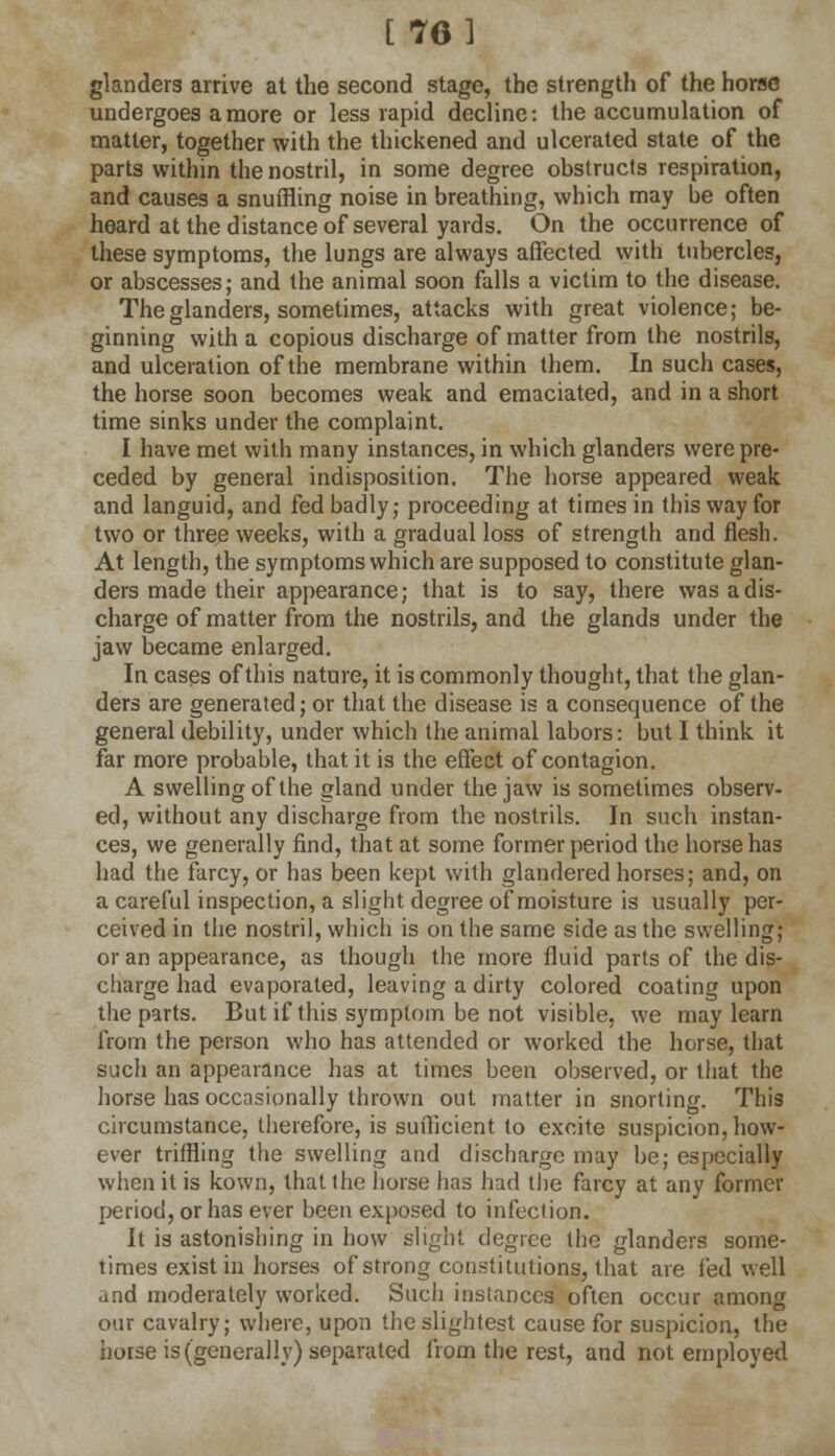 [76 3 glanders arrive at the second stage, the strength of the horse undergoes a more or less rapid decline: the accumulation of matter, together with the thickened and ulcerated state of the parts within the nostril, in some degree obstructs respiration, and causes a snuffling noise in breathing, which may be often heard at the distance of several yards. On the occurrence of these symptoms, the lungs are always affected with tubercles, or abscesses; and the animal soon falls a victim to the disease. The glanders, sometimes, attacks with great violence; be- ginning with a copious discharge of matter from the nostrils, and ulceration of the membrane within them. In such cases, the horse soon becomes weak and emaciated, and in a short time sinks under the complaint. I have met with many instances, in which glanders were pre- ceded by general indisposition. The horse appeared weak and languid, and fed badly; proceeding at times in this way for two or three weeks, with a gradual loss of strength and flesh. At length, the symptoms which are supposed to constitute glan- ders made their appearance; that is to say, there was a dis- charge of matter from the nostrils, and the glands under the jaw became enlarged. In cases of this nature, it is commonly thought, that the glan- ders are generated; or that the disease is a consequence of the general debility, under which the animal labors: but I think it far more probable, that it is the effect of contagion. A swelling of the gland under the jaw is sometimes observ- ed, without any discharge from the nostrils. In such instan- ces, we generally find, that at some former period the horse has had the farcy, or has been kept with glandered horses; and, on a careful inspection, a slight degree of moisture is usually per- ceived in the nostril, which is on the same side as the swelling; or an appearance, as though the more fluid parts of the dis- charge had evaporated, leaving a dirty colored coating upon the parts. But if this symptom be not visible, we may learn from the person who has attended or worked the horse, that such an appearance has at times been observed, or that the horse has occasionally thrown out matter in snorting. This circumstance, therefore, is sufficient to excite suspicion, how- ever triffling the swelling and discharge may be; especially when it is kown, that the horse has had the farcy at any former period, or has ever been exposed to infection. It is astonishing in how slight degree the glanders some- times exist in horses of strong constitutions, that are fed well and moderately worked. Such instances often occur among our cavalry; where, upon the slightest cause for suspicion, the horse is (generally) separated from the rest, and not employed