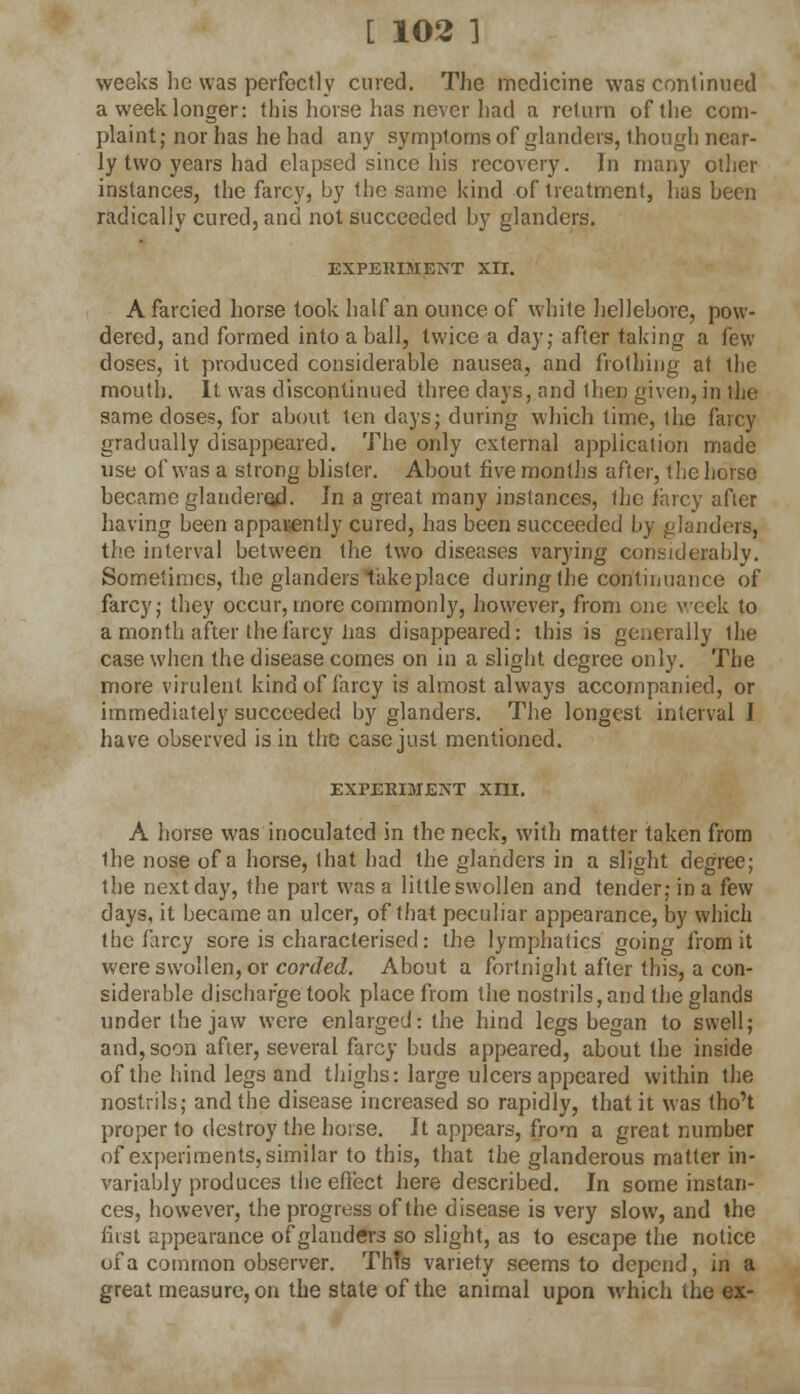 weeks he was perfectly cured. The medicine was continued a week longer: this horse lias never had a return of the com- plaint; nor has he had any symptoms of glanders, though near- ly two years had elapsed since his recovery. In many other instances, the farcy, by the same kind of treatment, has been radically cured, and not succeeded by glanders. EXPERIMENT XII. A farcied horse took half an ounce of white hellebore, pow- dered, and formed into a ball, twice a day; after taking a few doses, it produced considerable nausea, and frothing at the mouth. It was discontinued three days, and then given, in the same doses, for about ten days; during which time, the farcy gradually disappeared. The only external application made use of was a strong blister. About five months after, the horse became glaudered. In a great many instances, the farcy afier having been apparently cured, has been succeeded by (.'hinders, the interval between the two diseases varying considerably. Sometimes, the glanders takeplace during the continuance of farcy; they occur, more commonly, however, from one week to a month after the farcy has disappeared: this is generally the case when the disease comes on in a slight degree only. The more virulent kind of farcy is almost always accompanied, or immediately succeeded by glanders. The longest interval I have observed is in the case just mentioned. EXPERIMENT XIII. A horse was inoculated in the neck, with matter taken from Ihe nose of a horse, that had the glanders in a slight degree; the next day, the part was a littleswollen and tender; in a few days, it became an ulcer, of that peculiar appearance, by which the farcy sore is characterised: the lymphatics going from it were swollen, or corded. About a fortnight after this, a con- siderable discharge took place from the nostrils, and the glands under the jaw were enlarged: the hind legs began to swell; and, soon after, several farcy buds appeared, about the inside of the hind legs and thighs: large ulcers appeared within the nostrils; and the disease increased so rapidly, that it was tho't proper to destroy the horse. It appears, from a great number of experiments, similar to this, that the glanderous matter in- variably produces the effect here described. In some instan- ces, however, the progress of the disease is very slow, and the first appearance of glanders so slight, as to escape the notice of a common observer. ThTs variety seems to depend, in a great measure, on the state of the animal upon which the ex-