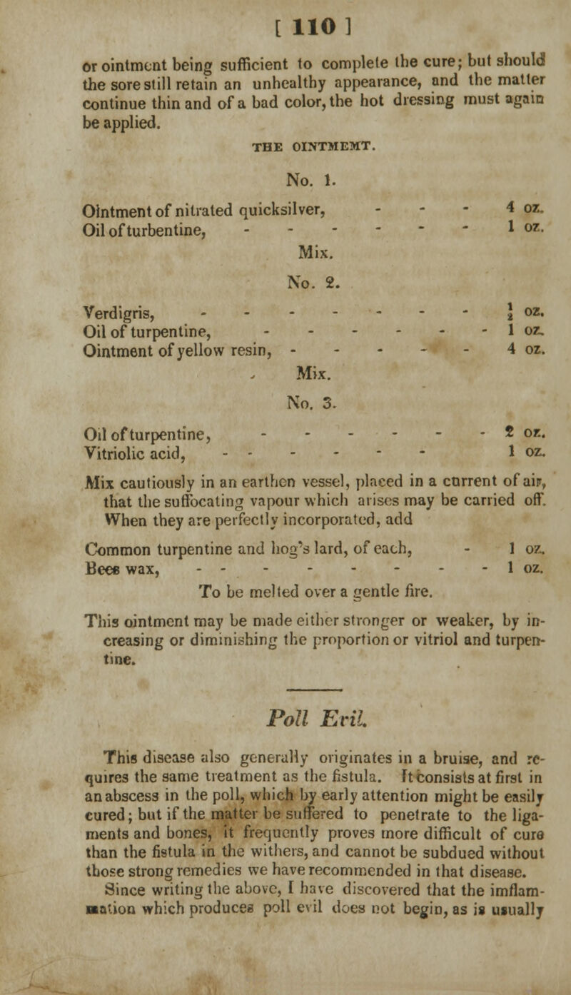 [ 110] or ointment being sufficient to complete the cure; but sbould the sore still retain an unhealthy appearance, and the matter continue thin and of a bad color, the hot dressing must again be applied. THE OINTMEMT. No. 1. Ointment of nitrated quicksilver, - - - 4 oz. Oil of turbentine, ' M' Mix. No. 2. Verdigris, \ oz. Oil of turpentine, 1 oz. Ointment of yellow resin, 4 oz. Mix. No. 3. Oil of turpentine, 2 or.. Vitriolic acid, 1 oz. Mix cautiously in an earthen vessel, placed in a current of air, that the suffocating vapour which arises may be carried off. When they are perfectly incorporated, add Common turpentine and hog's lard, of each, - 1 oz. Bees wax, - - 1 oz. To he melted over a gentle fire. This ointment may be made either stronger or weaker, hy in- creasing or diminishing the proportion or vitriol and turpen- tine. Poll Evil. This disease also generally originates in a bruise, and re- quires the same treatment as the fistula. Ft consists at first in an abscess in the poll, which by early attention might be easily cured; but if the matter be suffered to penetrate to the liga- ments and bones, it frequently proves more difficult of cure than the fistula in the withers, and cannot be subdued without those strong remedies we have recommended in that disease. Since writing the above, I have discovered that the imflam- ■ation which produces poll evil does not begin, as is usually