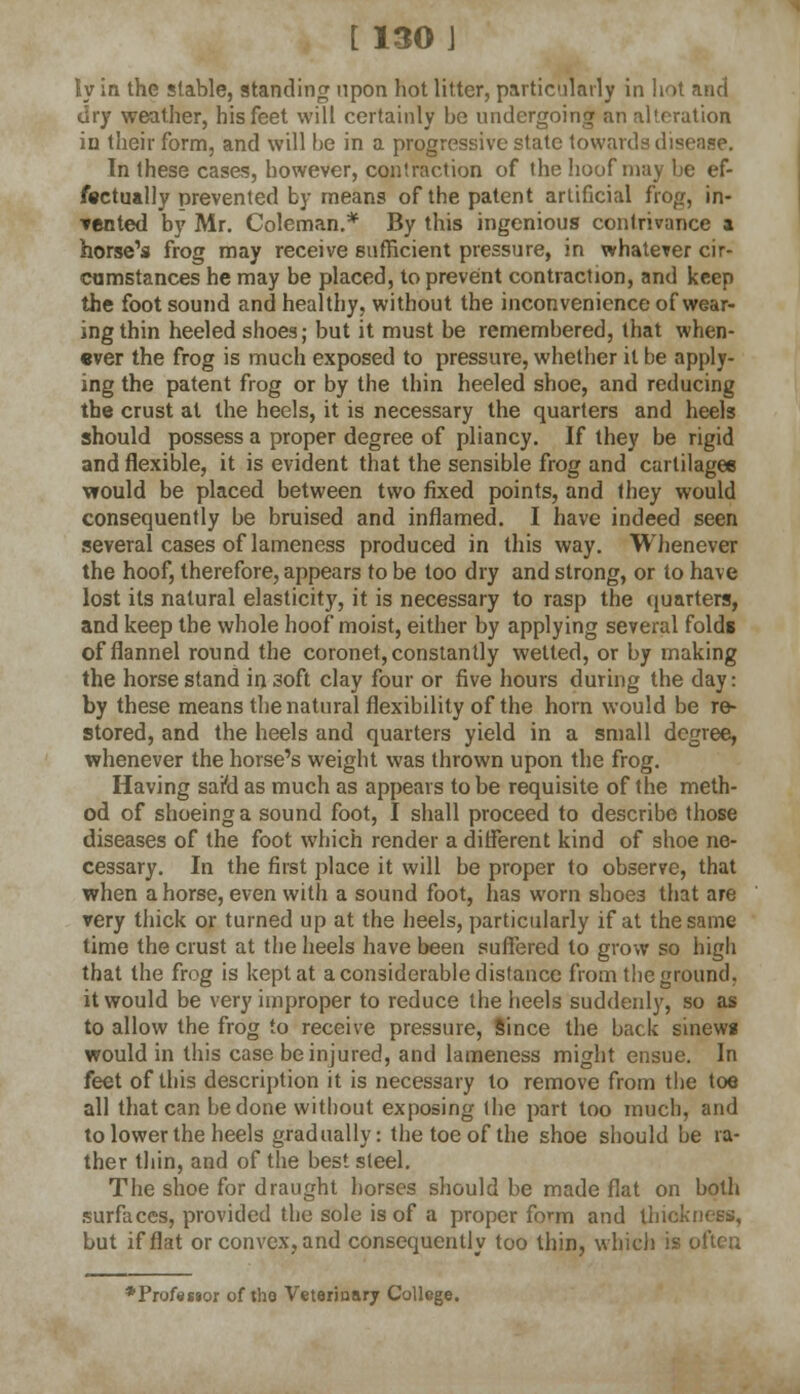 ly in the stable, standing upon hot litter, particularly in hot anci dry weather, his feet will certainly be undergoing an alteration iu their form, and will be in a progressive state towards disease. In these cases, however, contraction of the hoof may be ef- fectually prevented by means of the patent artificial frog, in- tented by Mr. Coleman.* By this ingenious contrivance a horse's frog may receive sufficient pressure, in whatever cir- cumstances he may be placed, to prevent contraction, and keep the foot sound and healthy, without the inconvenience of wear- ing thin heeled shoes; but it must be remembered, that when- ever the frog is much exposed to pressure, whether it be apply- ing the patent frog or by the thin heeled shoe, and reducing the crust at the heels, it is necessary the quarters and heels should possess a proper degree of pliancy. If they be rigid and flexible, it is evident that the sensible frog and cartilages would be placed between two fixed points, and they would consequently be bruised and inflamed. I have indeed seen several cases of lameness produced in this way. Whenever the hoof, therefore, appears to be too dry and strong, or to have lost its natural elasticity, it is necessary to rasp the quarters, and keep the whole hoof moist, either by applying several folds of flannel round the coronet, constantly wetted, or by making the horse stand in soft clay four or five hours during the day: by these means the natural flexibility of the horn would be re- stored, and the heels and quarters yield in a small degree, whenever the horse's weight was thrown upon the frog. Having sara as much as appears to be requisite of the meth- od of shoeing a sound foot, I shall proceed to describe those diseases of the foot which render a different kind of shoe ne- cessary. In the first place it will be proper to observe, that when ahorse, even with a sound foot, has worn shoe3 that are very thick or turned up at the heels, particularly if at the same time the crust at the heels have been suffered to grow so high that the frog is kept at a considerable distance from the ground. it would be very improper to reduce the heels suddenly, so as to allow the frog to receive pressure, Since the back sinews would in this case be injured, and lameness might ensue. In feet of this description it is necessary to remove from the toe all that can be done without exposing the part too much, and to lower the heels gradually: the toe of the shoe should be ra- ther thin, and of the best steel. The shoe for draught horses should be made flat on both surfaces, provided the sole is of a proper form and thickness, but if flat or convex, and consequently too thin, which is often ♦Professor of the Veterinary College.