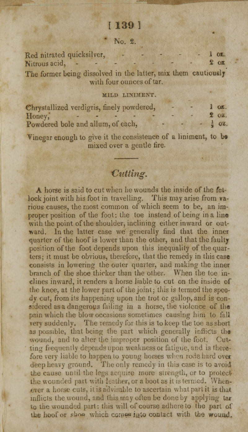 ' No. 2. Red nitrated quicksilver, 1 oj&. Nitrous acid, 2 osc The former being dissolved in the latter, mix them cautiouelj with four ounces of tar. MILD LINIMENT. Chrystallized verdigris, finely powdered, - - 1 a*. Honey,' - - 2 oz. Powdered bole and allum, of each, - - - I oz. Vinegar enough to give it the consistence of a liniment, to be mixed over a gentle fire. 'Cutting, A horse is said to cut when he wounds the inside of the fet- lock joint with his foot in travelling. This may arise from va- rious causes, the most common of which seem to be, an im- proper position of the foot: the toe instead of being in a line with the point of the shoulder, inclining either inward or out- ward. In the latter case we generally find that the inner quarter of the hoof is lower than the other, and that the faulty position of the foot depends upon this inequality of the quar- ters; it must be obvious, therefore, that the remedy in this case consists in lowering the outer quarter, and making the inner branch of the shoe thicker than the other. When the toe in- clines inward, it renders a horse liable to cut on the inside of the knee, at the lower part of the joint; this is termed the spee- dy cut, from its happening upon the trot or gallop, and is con- sidered as a dangerous failing in a horse, the violence of the pain which the blow occasions sometimes causing him to fall very suddenly. The remedy for this is to keep the toe as short as possible, that being the part which generally infiidts the wound, and to alter the improper position of the foot. Out- ting frequently depends upon weakness or fatigue, and is there- fore very liable to happen to young horses when rods hard over deep heavy ground. The only remedy in this case is to avoid the cause until the legs acquire more strength, or to protect the wounded part with leather, or a boot as it is vhen- ever a horse cuts, it inadvisable to ascertain what part it is that inflicts the wound, and this mc;y often be done by applying tar to the wounded part: this will of course adhere to the part of the hoof or ebna which corpe* iiito contact w wound,