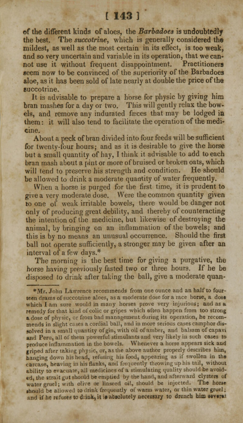 [ 143] of the different kinds of aloes, the Barbadoes is undoubtedly the best. The succotrine, which is generally considered th© mildest, as well as the most certain in its effect, is too weak, and so very uncertain and variable in its operation, that we can- not use it without frequent disappointment. Practitioners seem now to be convinced of the superiority of the Barbadoes aloe, as it has been sold of late nearly at double the price of the succotrine. It is advisable to prepare a horse for physic by giving him bran mashes for a day or two. This will gently relax the bow- els, and remove any indurated faeces that may be lodged in them: it will also tend to facilitate the operation of the medi- cine. About a peck of bran divided into four feeds will be sufficient for twenty-four hours; and as it is desirable to give the horse but a small quantity of hay, I think it advisable to add to each bran mash about a pint or more of bruised or broken oats, which will tend to preserve his strength and condition. He should be allowed to drink a moderate quantity of water frequently. When a horse is purged for the first time, it is prudent to give a very moderate dose. Were the common quantity given to one of weak irritable bowels, there would be danger not only of producing great debility, and thereby of counteracting the intention of the medicine, but likewise of destroying the animal, by bringing on an inflammation of the bowels; and this is by no means an unusual occurrence. Should the first ball not operate sufficiently, a stronger may be given after an interval of a few days.* The morning is the best time for giving a purgative, the horse having previously fasted two or three hours. If he be disposed to drink after taking the ball, give a moderate quan- *Mr. John Lawrence recommends from one ounce and an half to four- teen drams of succotrine aloes, as a moderate dose for a race horse, a dost which I am sure would in many horses prove very injurious; and as a remedy for that kind of colic or gripes which eften happen from too strong a dose of physic, or from bad management during its operation, he recom- mends in slight cases a cordial ball, and in more serious cases camphor dis- solved in a small quantity of gin, with oil of amber, and balsam of capavi and Peru, all of them powerful stimulants and very likely in such cases to produce inflammation in the bowels. Whenever a horse appears sick and griped after taking physic, or, as the above author properly describes him, banging down his head, refusing his food, appearing as if swollen in the carcase, heaving in his flanks, and frequently throwing up his tail, without ability to evacuate, ail medicines of a stimulating quality should be avoid- ed, the strait gut should be emptied by the hand, and afterward clysters of water gruel; with olive or linseed oil, should be injected. The horse should be allowed to drink frequently of warm water, or thin water grud; and if he refuses to drink, it i» absolutely necessary to drench oia» MYtrai