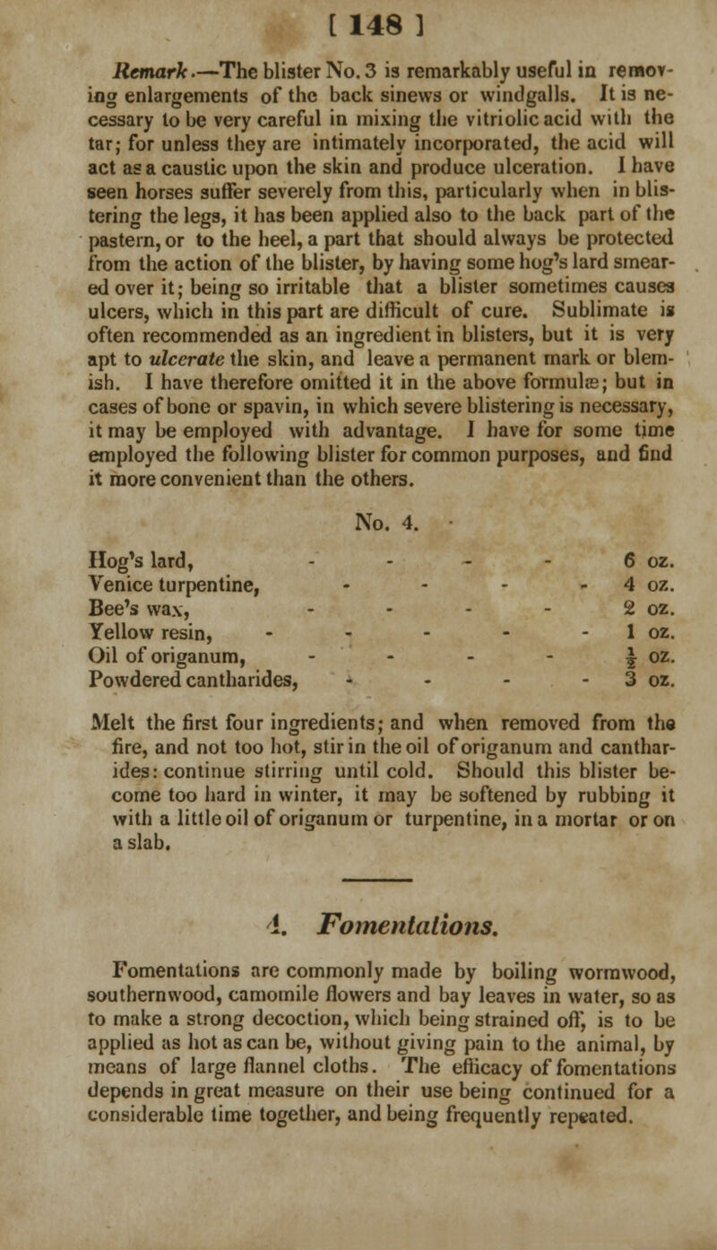 Remark.—The blister No.3 is remarkably useful in remov- ing enlargements of the back sinews or windgalls. It is ne- cessary lobe very careful in mixing the vitriolic acid with the tar; for unless they are intimately incorporated, the acid will act as a caustic upon the skin and produce ulceration. I have seen horses suffer severely from this, particularly when in blis- tering the legs, it has been applied also to the back part of the pastern, or to the heel, a part that should always be protected from the action of the blister, by having some hog's lard smear- ed over it; being so irritable that a blister sometimes causes ulcers, which in this part are difficult of cure. Sublimate is often recommended as an ingredient in blisters, but it is very apt to ulcerate the skin, and leave a permanent mark or blem- ish. I have therefore omitted it in the above formula?; but in cases of bone or spavin, in which severe blistering is necessary, it may be employed with advantage. I have for some time employed the following blister for common purposes, and find it more convenient than the others. No. 4. • Hog's lard, .... Venice turpentine, ... Bee's wax, - Yellow resin, .... Oil of origanum, - Powdered cantharides, - - - . Melt the first four ingredients; and when removed from th« fire, and not too hot, stir in the oil of origanum and canthar- ides: continue stirring until cold. Should this blister be- come too hard in winter, it may be softened by rubbing it with a little oil of origanum or turpentine, in a mortar or on a slab. 6 oz. 4 oz. 2 oz. 1 oz, 2 oz, 3 oz. 4. Fomentations. Fomentations are commonly made by boiling wormwood, southernwood, camomile flowers and bay leaves in water, so as to make a strong decoction, which being strained oft', is to be applied as hot as can be, without giving pain to the animal, by means of large flannel cloths. The efficacy of fomentations depends in great measure on their use being continued for a considerable time together, and being frequently repeated.