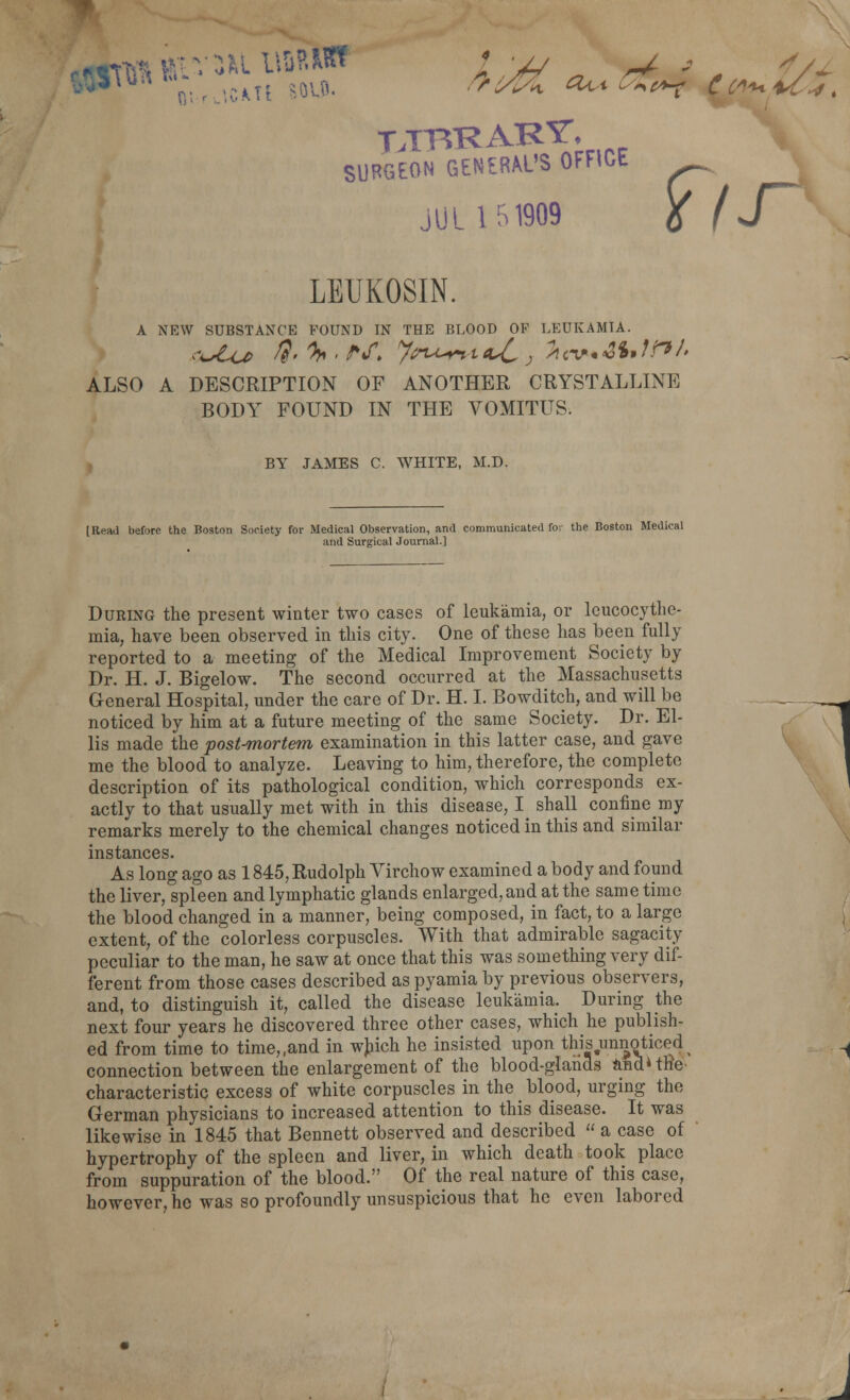 SURGEON GENERAL'S OFFICE JUL U1909 6 IJ^ LEUKOSIN. A NEW SUBSTANCE POUND IN THE BLOOD OF LEUKAMIA. ALSO A DESCRIPTION OF ANOTHER CRYSTALLINE BODY FOUND IN THE VOMITUS. , BY JAMES C. WHITE, M.D. {Read before the Boston Society for Medical Observation, and communicated foi tlie Boston Medical and Surgical Journal.] During the present winter two cases of leukamia, or Icucocythe- mia, have been observed in this city. One of these has been fully reported to a meeting of the Medical Improvement Society by Dr. H. J. Bigelow. The second occurred at the Massachusetts General Hospital, under the care of Dr. H. I. Bowditch, and will be noticed by him at a future meeting of the same Society. Dr. El- lis made the post-mortem examination in this latter case, and gave me the blood to analyze. Leaving to him, therefore, the complete description of its pathological condition, which corresponds ex- actly to that usually met with in this disease, I^ shall confine my remarks merely to the chemical changes noticed in this and similar instances. As long ago as 1845, Rudolph Virchow examined a body and found the liver, spleen and lymphatic glands enlarged, and at the same time the blood changed in a manner, being composed, in fact, to a large extent, of the colorless corpuscles. With that admirable sagacity peculiar to the man, he saw at once that this was something very dif- ferent from those cases described as pyamia by previous observers, and, to distinguish it, called the disease leukamia. During the next four years he discovered three other cases, which he publish- ed from time to time,,and in wjiich he insisted upon this unnoticed^ connection between the enlargement of the blood-glands <iSd»tKe- characteristic excess of white corpuscles in the blood, urging the German physicians to increased attention to this disease. It was likewise in 1845 that Bennett observed and described  a case of hypertrophy of the spleen and liver, in which death took place from suppuration of the blood. Of the real nature of this case, however, ho was so profoundly unsuspicious that he even labored