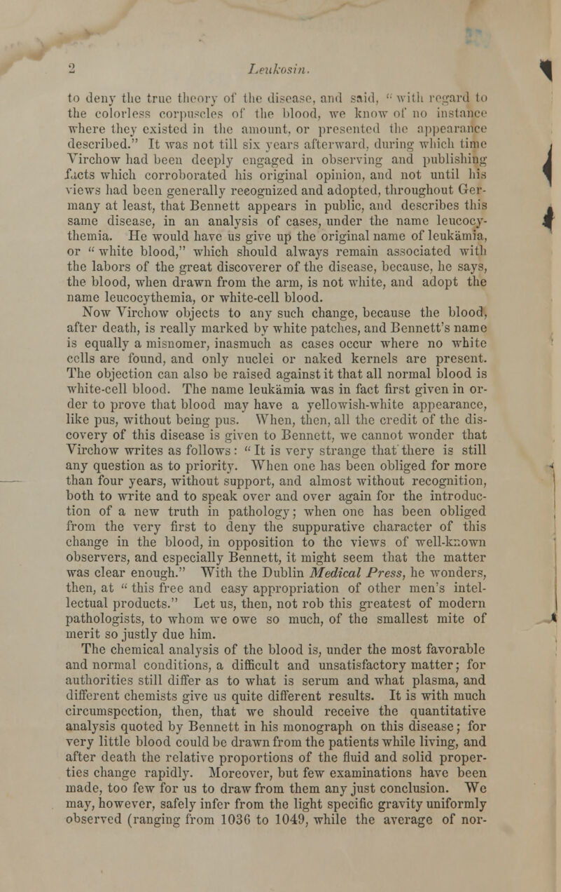 2 Leiikosin. to deny tlie true tlienry of the disease, and said, '• with regard to the colorless corpuscles of the blood, we know of no instance where they existed in the amount, or presented the nppearance described. It was not till six years afterward, during which time Virchow had been deeply engaged in observing and publishing fcicts which corroborated his original opinion, and not until his views had been generally recognized and adopted, throughout Ger- many at least, that Bennett appears in public, and describes this same disease, in an analysis of cases, under the name leucocy- themia. He would have us give up the original name of leukamia, or  white blood, which should always remain associated with the labors of the great discoverer of the disease, because, he says, the blood, when drawn from the arm, is not white, and adopt the name leucocythemia, or white-cell blood. Now Virchow objects to any such change, because the blood, after death, is really marked by white patches, and Bennett's name is equally a misnomer, inasmuch as cases occur where no white cells are found, and only nuclei or naked kernels are present. The objection can also be raised against it that all normal blood is white-cell blood. The name leukamia was in fact first given in or- der to prove that blood may have a yellowish-white appearance, like pus, without being pus. When, then, all the credit of the dis- covery of this disease is given to Bennett, we cannot wonder that Virchow writes as follows :  It is very strange that there is still any question as to priority. When one has been obliged for more than four years, without support, and almost without recognition, both to write and to speak over and over again for the introduc- tion of a new truth in pathology; when one has been obliged from the very first to deny the suppurative character of this change in the blood, in opposition to the views of well-known observers, and especially Bennett, it might seem that the matter was clear enough. With the Dublin Medical Press, he wonders, then, at  this free and easy appropriation of other men's intel- lectual products. Let us, then, not rob this greatest of modern pathologists, to whom we owe so much, of the smallest mite of merit so justly due him. The chemical analysis of the blood is, under the most favorable and normal conditions, a difficult and unsatisfactory matter; for authorities still differ as to what is serum and what plasma, and difierent chemists give us quite different results. It is with much circumspection, then, that we should receive the quantitative analysis quoted by Bennett in his monograph on this disease; for very little blood could be drawn from the patients while living, and after death the relative proportions of the fluid and solid proper- ties change rapidly. Moreover, but few examinations have been made, too few for us to draw from them any just conclusion. We may, however, safely infer from the light specific gravity uniformly observed (ranging from 1036 to 1049, while the average of nor-