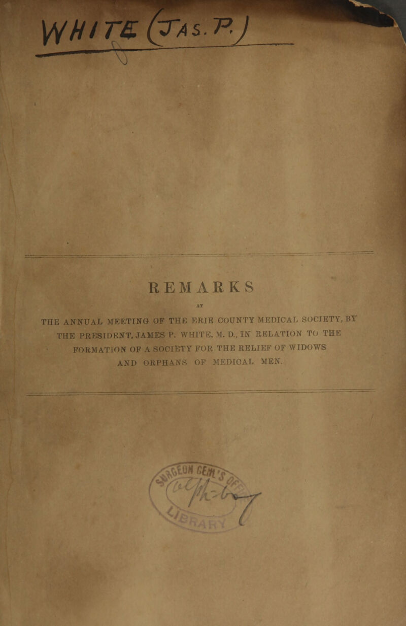 WHITE.(?AS.-P. *1 REMARKS THE ANNUAL MEETING OF THE ERIE COUNTY MEDICAL SOCIETY, BY THE PRESIDENT, JAMES P. WHITE, M. D, IN RELATION TO THE FORMATION OF A SOCIETY FOR THE RELIEF OF WIDOWS AND ORPHANS OF MEDICAL MEN.