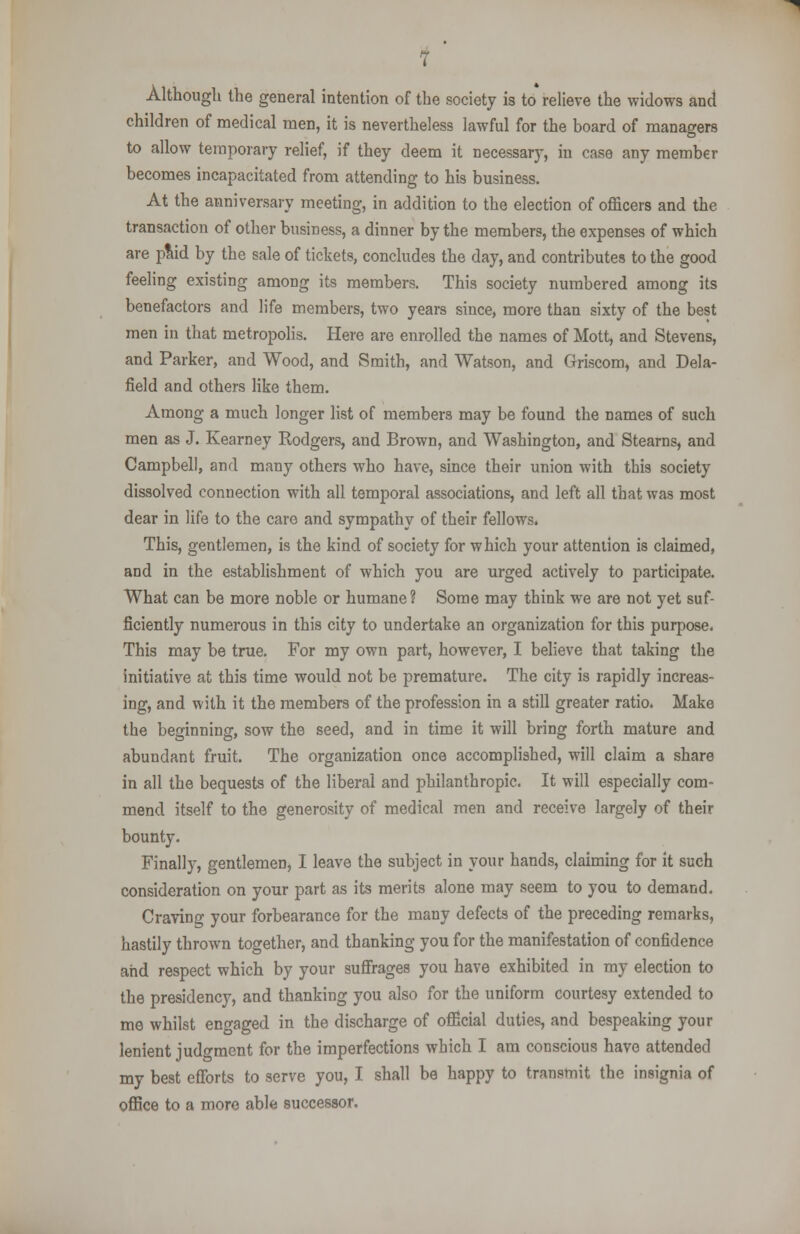 7 Although the general intention of the society is to relieve the widows and children of medical men, it is nevertheless lawful for the board of managers to allow temporary relief, if they deem it necessary, in case any member becomes incapacitated from attending to his business. At the anniversary meeting, in addition to the election of officers and the transaction of other business, a dinner by the members, the expenses of which are paid by the sale of tickets, concludes the day, and contributes to the good feeling existing among its members. This society numbered among its benefactors and life members, two years since, more than sixty of the best men in that metropolis. Here are enrolled the names of Mott, and Stevens, and Parker, and Wood, and Smith, and Watson, and Griscom, and Dela- field and others like them. Among a much longer list of members may be found the names of such men as J. Kearney Rodgers, and Brown, and Washington, and Stearns, and Campbell, and many others who have, since their union with this society dissolved connection with all temporal associations, and left all that was most dear in life to the care and sympathy of their fellows. This, gentlemen, is the kind of society for which your attention is claimed, and in the establishment of which you are urged actively to participate. What can be more noble or humane? Some may think we are not yet suf- ficiently numerous in this city to undertake an organization for this purpose. This may be true. For my own part, however, I believe that taking the initiative at this time would not be premature. The city is rapidly increas- ing, and with it the members of the profession in a still greater ratio. Make the beginning, sow the seed, and in time it will bring forth mature and abundant fruit. The organization once accomplished, will claim a share in all the bequests of the liberal and philanthropic. It will especially com- mend itself to the generosity of medical men and receive largely of their bounty. Finally, gentlemen, I leave the subject in your hands, claiming for it such consideration on your part as its merits alone may seem to you to demand. Craving your forbearance for the many defects of the preceding remarks, hastily thrown together, and thanking you for the manifestation of confidence and respect which by your suffrages you have exhibited in my election to the presidency, and thanking you also for the uniform courtesy extended to me whilst engaged in the discharge of official duties, and bespeaking your lenient judgment for the imperfections which I am conscious have attended my best efforts to serve you, I shall be happy to transmit the insignia of office to a more able successor.