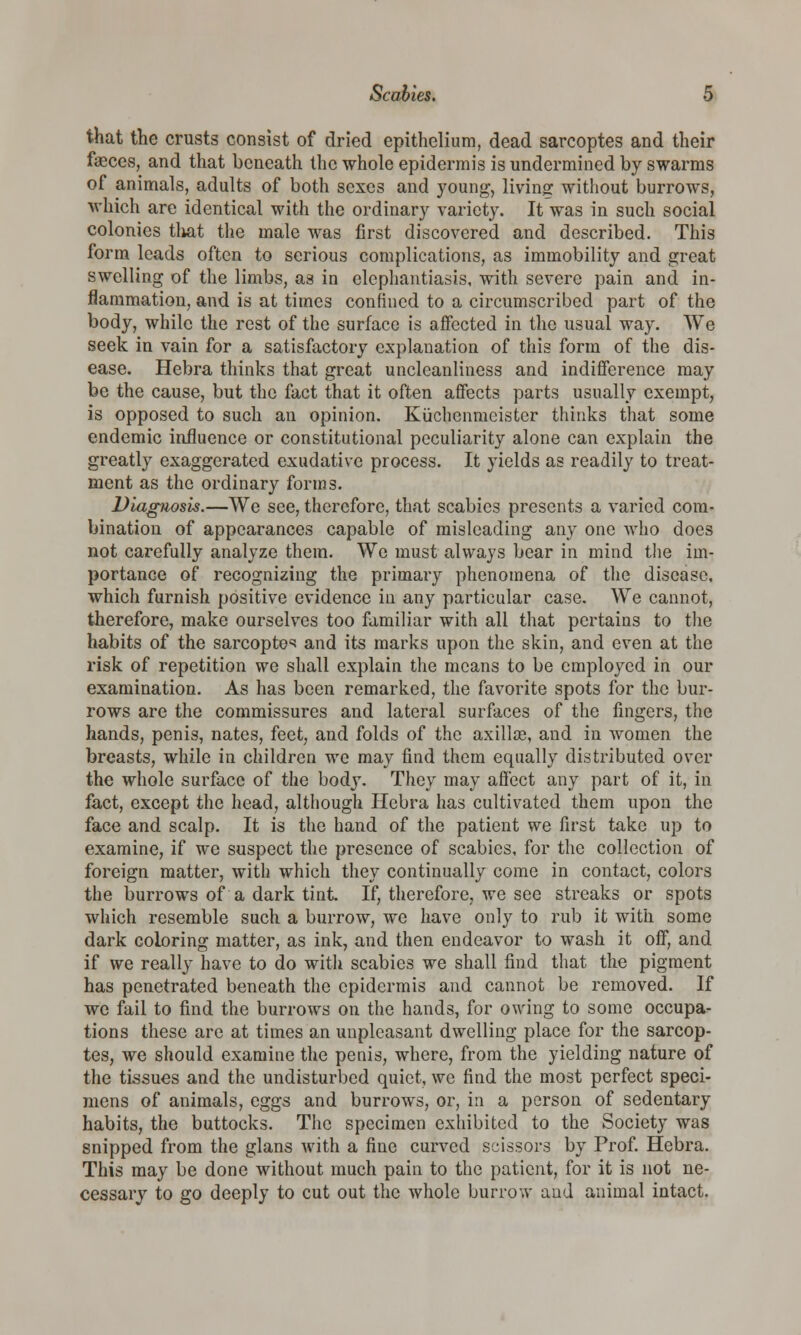 that the crusts consist of dried epithelium, dead sarcoptes and their faeces, and that beneath the whole epidermis is undermined by swarms of animals, adults of both sexes and young-, living without burrows, which are identical with the ordinary variety. It was in such social colonics that the male was first discovered and described. This form leads often to serious complications, as immobility and great swelling of the limbs, as in elephantiasis, with severe pain and in- flammation, and is at times confined to a circumscribed part of the body, while the rest of the surface is affected in the usual way. We seek in vain for a satisfactory explanation of this form of the dis- ease. Hebra thinks that great unclcanliness and indifference may be the cause, but the fact that it often affects parts usually exempt, is opposed to such an opinion. Kuchenmcistcr thinks that some endemic influence or constitutional peculiarity alone can explain the greatly exaggerated exudative process. It yields as readily to treat- ment as the ordinary forms. Diagnosis.—We see, therefore, that scabies presents a varied com- bination of appearances capable of misleading any one who does not carefully analyze thein. We must always bear in mind the im- portance of recognizing the primary phenomena of the disease, which furnish positive evidence in any particular case. We cannot, therefore, make ourselves too familiar with all that pertains to the habits of the sarcoptes and its marks upon the skin, and even at the risk of repetition we shall explain the means to be employed in our examination. As has been remarked, the favorite spots for the bur- rows are the commissures and lateral surfaces of the fingers, the hands, penis, nates, feet, and folds of the axillte, and in women the breasts, while in children we may find them equally distributed over the whole surface of the body. They may affect any part of it, in fact, except the head, although Hebra has cultivated them upon the face and scalp. It is the hand of the patient we first take up to examine, if we suspect the presence of scabies, for the collection of foreign matter, with which they continually come in contact, colors the burrows of a dark fiat. If, therefore, we see streaks or spots which resemble such a burrow, we have only to rub it with some dark coloring matter, as ink, and then endeavor to wash it off, and if we really have to do with scabies we shall find that the pigment has penetrated beneath the epidermis and cannot be removed. If we fail to find the burrows on the hands, for owing to some occupa- tions these are at times an unpleasant dwelling place for the sarcop- tes, we should examine the penis, where, from the yielding nature of the tissues and the undisturbed quiet, we find the most perfect speci- mens of animals, eggs and burrows, or, in a person of sedentary habits, the buttocks. The specimen exhibited to the Society was snipped from the glans with a fine curved scissors by Prof. Hebra. This may be done without much pain to the patient, for it is not ne- cessary to go deeply to cut out the whole burrow and animal intact.