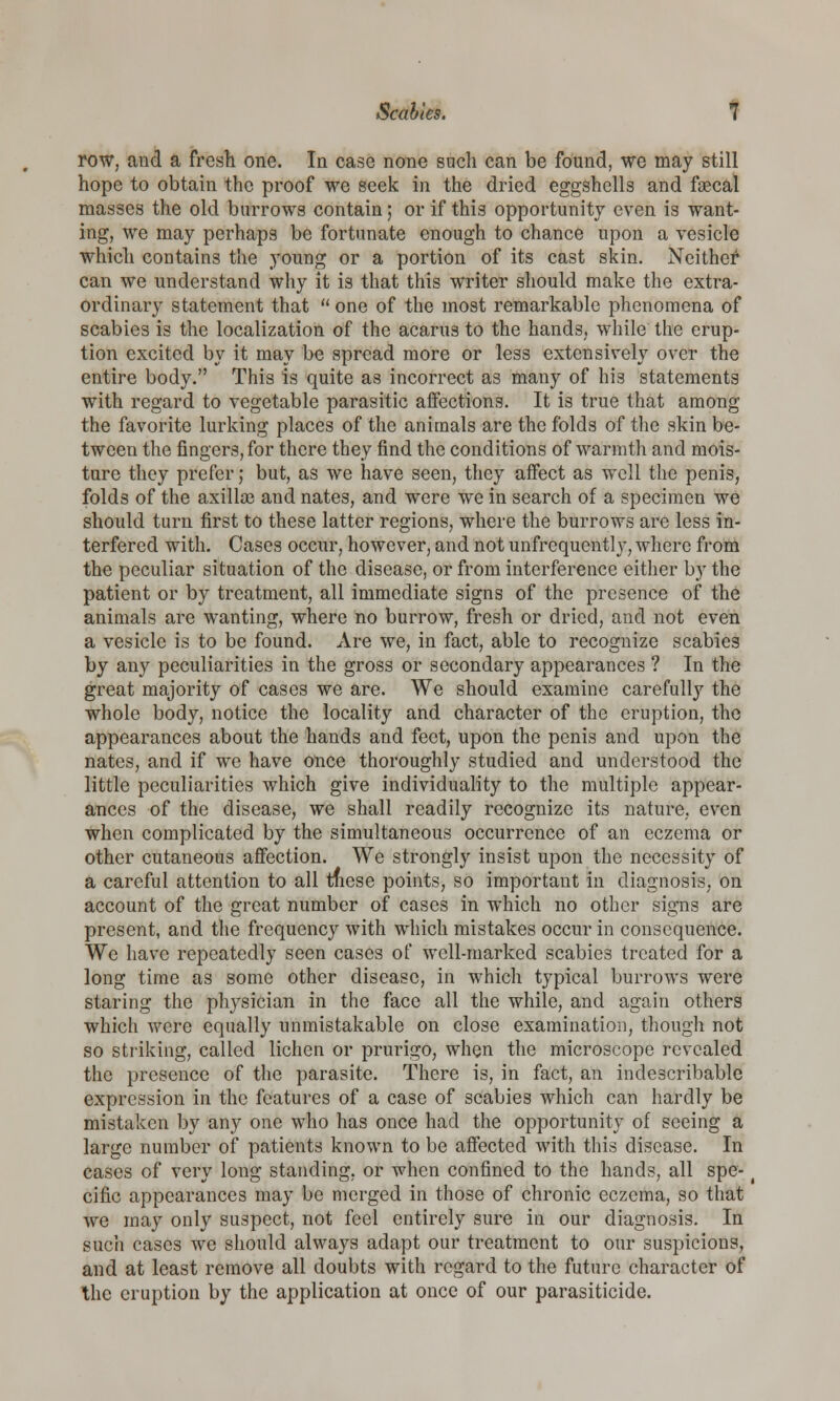 row, and a fresh one. In case none such can be found, we may still hope to obtain the proof we seek in the dried eggshells and faecal masses the old burrows contain; or if this opportunity even is want- ing, we may perhaps be fortunate enough to chance upon a vesicle which contains the young or a portion of its cast skin. Neither* can we understand why it is that this writer should make the extra- ordinary statement that  one of the most remarkable phenomena of scabies is the localization of the acarus to the hands,, while the erup- tion excited by it may be spread more or less extensively over the entire body. This is quite as incorrect as many of his statements with regard to vegetable parasitic affections. It is true that among the favorite lurking places of the animals are the folds of the skin be- tween the fingers, for there they find the conditions of warmth and mois- ture they prefer; but, as we have seen, they affect as well the penis, folds of the axillae and nates, and were we in search of a specimen we should turn first to these latter regions, where the burrows are less in- terfered with. Cases occur, however, and not unfrequently, where from the peculiar situation of the disease, or from interference either by the patient or by treatment, all immediate signs of the presence of the animals are wanting, where no burrow, fresh or dried, and not even a vesicle is to be found. Are we, in fact, able to recognize scabies by any peculiarities in the gross or secondary appearances ? In the great majority of cases we are. We should examine carefully the whole body, notice the locality and character of the eruption, the appearances about the hands and feet, upon the penis and upon the nates, and if we have once thoroughly studied and understood the little peculiarities which give individuality to the multiple appear- ances of the disease, we shall readily recognize its nature, even when complicated by the simultaneous occurrence of an eczema or other cutaneous affection. We strongly insist upon the necessity of a careful attention to all tnese points, so important in diagnosis, on account of the great number of cases in which no other signs are present, and the frequency with which mistakes occur in consequence. We have repeatedly seen cases of well-marked scabies treated for a long time as some other disease, in which typical burrows were staring the physician in the face all the while, and again others which were equally unmistakable on close examination, though not so striking, called lichen or prurigo, when the microscope revealed the presence of the parasite. There is, in fact, an indescribable expression in the features of a case of scabies which can hardly be mistaken by any one who has once had the opportunity of seeing a large number of patients known to be affected with this disease. In cases of very long standing, or when confined to the hands, all spe- cific appearances may be merged in those of chronic eczema, so that we may only suspect, not feel entirely sure in our diagnosis. In such cases we should always adapt our treatment to our suspicions, and at least remove all doubts with regard to the future character of the eruption by the application at once of our parasiticide.