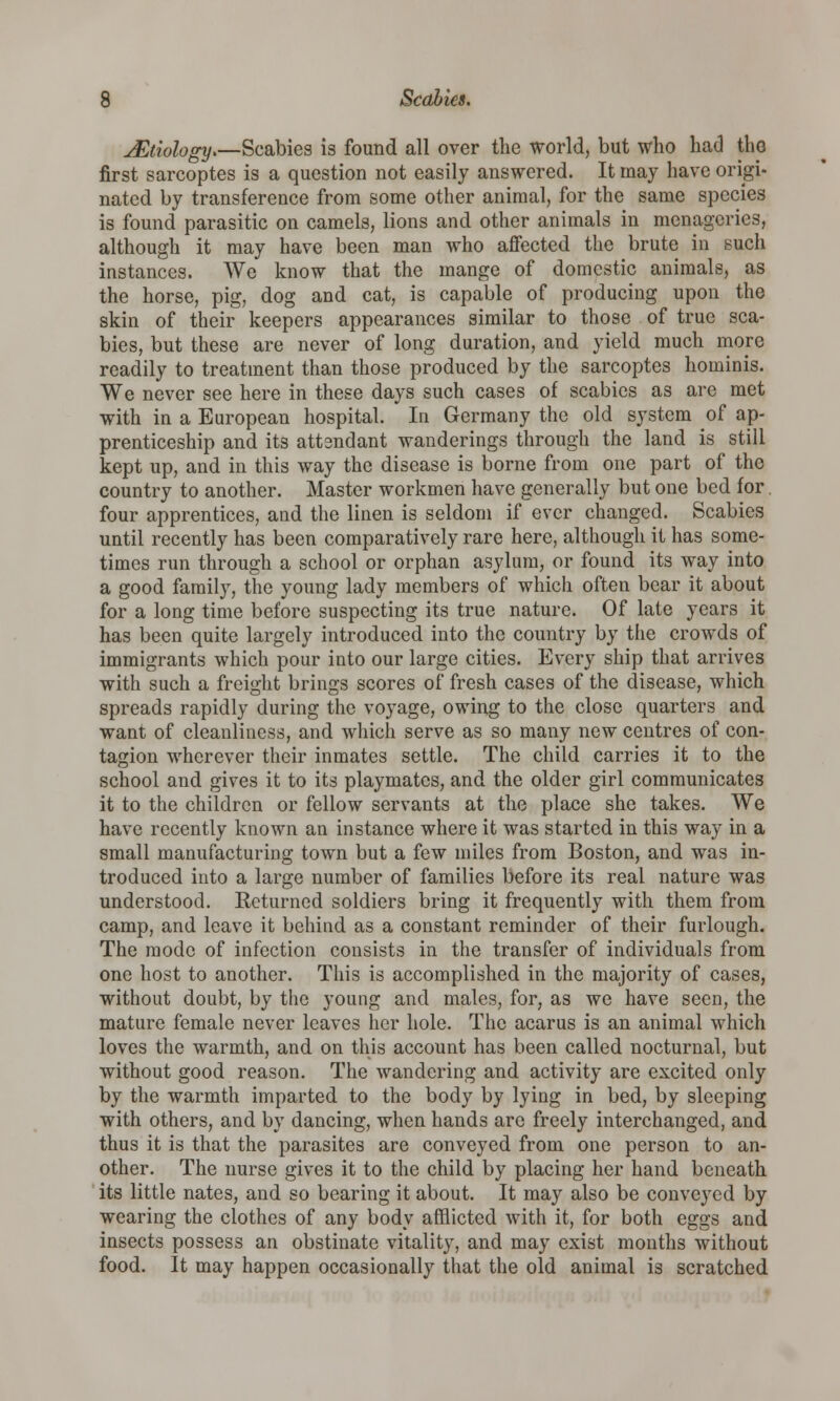 ^Etiology*—Scabies is found all over the world, but who had the first sarcoptes is a question not easily answered. It may have origi- nated by transference from some other animal, for the same species is found parasitic on camels, lions and other animals in menageries, although it may have been man who affected the brute in such instances. We know that the mange of domestic animals, as the horse, pig, dog and cat, is capable of producing upon the skin of their keepers appearances similar to those of true sca- bies, but these are never of long duration, and yield much more readily to treatment than those produced by the sarcoptes hominis. We never see here in these days such cases of scabies as are met with in a European hospital. In Germany the old system of ap- prenticeship and its attsndant wanderings through the land is still kept up, and in this way the disease is borne from one part of the country to another. Master workmen have generally but one bed for. four apprentices, and the linen is seldom if ever changed. Scabies until recently has been comparatively rare here, although it has some- times run through a school or orphan asylum, or found its way into a good family, the young lady members of which often bear it about for a long time before suspecting its true nature. Of late years it has been quite largely introduced into the country by the crowds of immigrants which pour into our large cities. Every ship that arrives with such a freight brings scores of fresh cases of the disease, which spreads rapidly during the voyage, owing to the close quarters and want of cleanliness, and which serve as so many new centres of con- tagion wherever their inmates settle. The child carries it to the school and gives it to its playmates, and the older girl communicates it to the children or fellow servants at the place she takes. We have recently known an instance where it was started in this way in a small manufacturing town but a few miles from Boston, and was in- troduced into a large number of families before its real nature was understood. Returned soldiers bring it frequently with them from camp, and leave it behind as a constant reminder of their furlough. The mode of infection consists in the transfer of individuals from one host to another. This is accomplished in the majority of cases, without doubt, by the young and males, for, as we have seen, the mature female never leaves her hole. The acarus is an animal which loves the warmth, and on this account has been called nocturnal, but without good reason. The wandering and activity are excited only by the warmth imparted to the body by lying in bed, by sleeping with others, and by dancing, when hands are freely interchanged, and thus it is that the parasites are conveyed from one person to an- other. The nurse gives it to the child by placing her hand beneath its little nates, and so bearing it about. It may also be conveyed by wearing the clothes of any body afflicted with it, for both eggs and insects possess an obstinate vitality, and may exist months without food. It may happen occasionally that the old animal is scratched