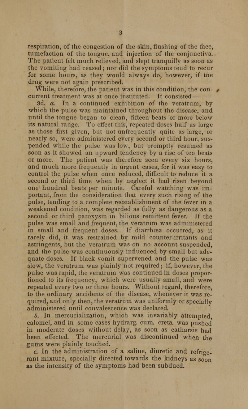 respiration, of the congestion of the skin, flushing of the face, tumefaction of the tongue, and injection of the conjunctiva. The patient felt much relieved, and slept tranquilly as soon as the vomiting had ceased; nor did the symptoms tend to recur for some hours, as they would always do, however, if tne drug were not again prescribed. While, therefore, the patient was in this condition, the con- current treatment was at once instituted. It consisted— 3d. a. In a continued exhibition of the veratrum, by which the pulse was maintained throughout the disease, and until the tongue began to clean, fifteen beats or more below its natural range. To effect this, repeated doses half as large as those first given, but not unfrequently quite as large, or nearly so, were administered every second or third hour, sus- pended while the pulse was low, but promptly resumed as soon as it showed an upward tendency by a rise of ten beats or more. The patient was therefore seen every six hours, and much more frequently in urgent cases, for it was easy to control the pulse when once reduced, difficult to reduce it a second or third time when by neglect it had risen beyond one hundred beats per minute. Careful watching was im- portant, from the consideration that every such rising of the pulse, tending to a complete reestablishment of the fever in a weakened condition, was regarded as fully as dangerous as a second or third paroxysm in bilious remittent fever. If the pulse was small and frequent, the veratrum was administered in small and frequent doses. If diarrhoea occurred, as it rarely did, it was restrained by mild counter-irritants and astringents, but the veratrum was on no account suspended, and the pulse was continuously influenced by small but ade- quate doses. If black vomit supervened and the pulse was slow, the veratrum was plainly not required; if, however, the pulse was rapid, the veratrum was continued in doses propor- tioned to its frequency, which were usually small, and were repeated every two or three hours. Without regard, therefore, to the ordinary accidents of the disease, whenever it was re- quired, and only then, the veratrum was uniformly or specially administered until convalescence was declared. b. In mercurialization, which was invariably attempted calomel, and in some cases hydrarg. cum. creta. was pushed in moderate doses without delay, as soon as catharsis had been effected. The mercurial was discontinued when the gums were plainly touched. c. In the administration of a saline, diuretic and refrige- rant mixture, specially directed towards the kidneys as soon as the intensity of the symptoms had been subdued.