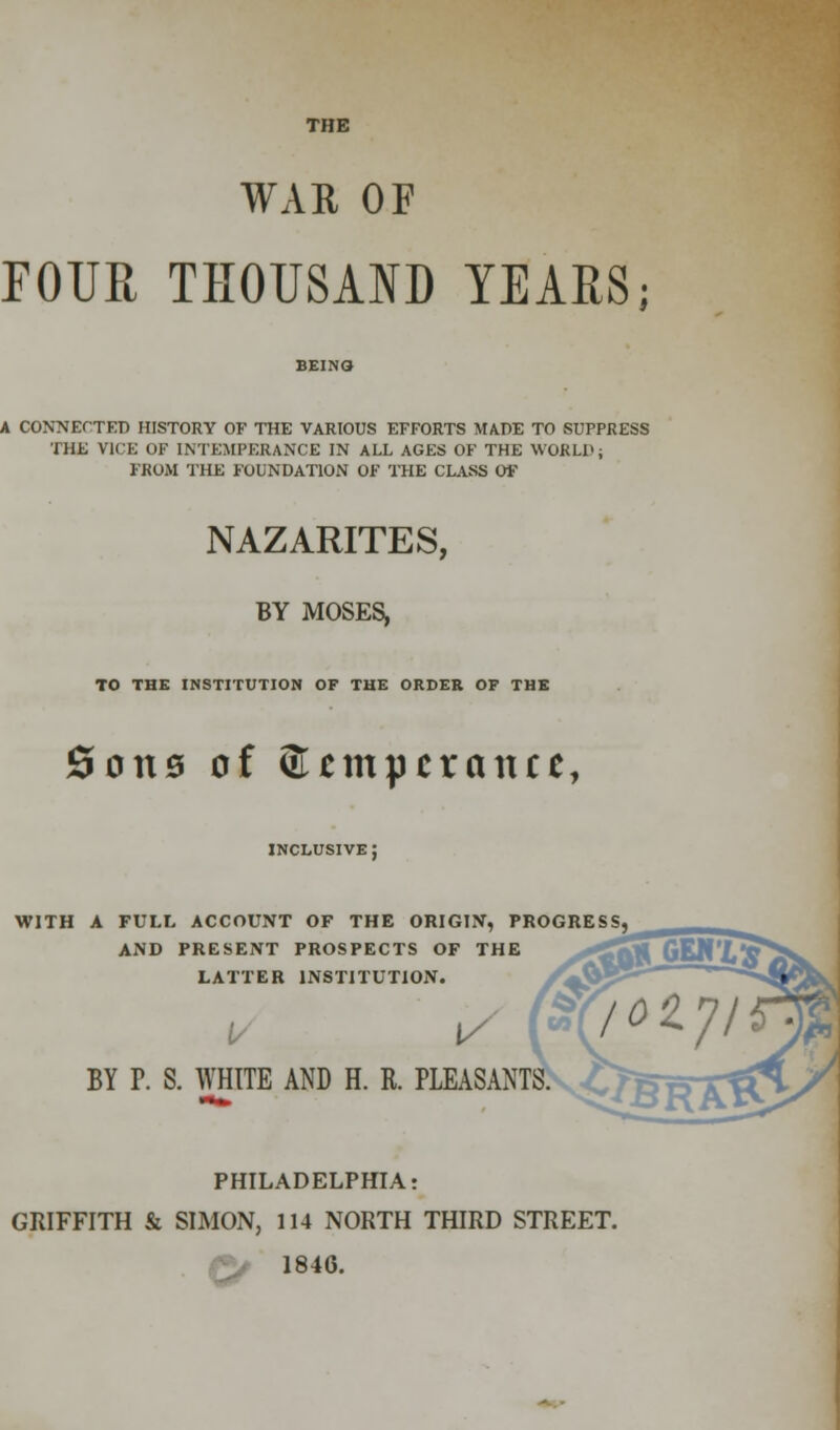 THE WAR OF FOUR THOUSAND YEARS; A CONNECTED HISTORY OF THE VARIOUS EFFORTS MADE TO SUPPRESS THE VICE OF INTEMPERANCE IN ALL AGES OF THE WORLD; FROM THE FOUNDATION OF THE CLASS OF NAZARITES, BY MOSES, TO THE INSTITUTION OF THE ORDER OF THE Sous of ©nnpcrantt, inclusive; WITH A FULL ACCOUNT OF THE ORIGIN, PROGRESS, AND PRESENT PROSPECTS OF THE LATTER INSTITUTION. BY P. S. WHITE AND H. R. PLEASANTS PHILADELPHIA: GRIFFITH & SIMON, 114 NORTH THIRD STREET. 1846.