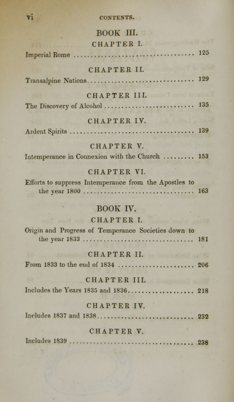 BOOK III. CHAPTER I. Imperial Rome *2^ CHAPTER II. Transalpine Nations 129 CHAPTER III. The Discovery of Alcohol 135 CHAPTER IV. Ardent Spirits 139 CHAPTER V. Intemperance in Connexion with the Church 153 CHAPTER VI. Efforts to suppress Intemperance from the Apostles to the year 1800 163 BOOK IV. CHAPTER I. Origin and Progress of Temperance Societies down to the year 1833 181 CHAPTER II. From 1833 to the end of 1834 206 CHAPTER III. Includes the Years 1835 and 1836 218 CHAPTER IV. Includes 1837 and 1838 232 CHAPTER V. Includes 1839 238