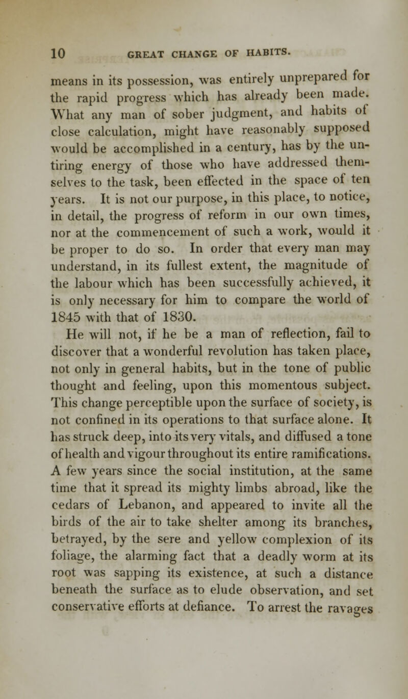 means in its possession, was entirely unprepared for the rapid progress which has already been made. What any man of sober judgment, and habits ot close calculation, might have reasonably supposed would be accomplished in a century, has by the un- tiring energy of those who have addressed them- selves to the task, been effected in the space of ten years. It is not our purpose, in this place, to notice, in detail, the progress of reform in our own limes, nor at the commencement of such a work, would it be proper to do so. In order that every man may understand, in its fullest extent, the magnitude of the labour which has been successfully achieved, it is only necessary for him to compare the world of 1845 with that of 1830. He will not, if he be a man of reflection, fail to discover that a wonderful revolution has taken place, not only in general habits, but in the tone of public thought and feeling, upon this momentous subject. This change perceptible upon the surface of society, is not confined in its operations to that surface alone. It has struck deep, into its very vitals, and diffused a tone of health and vigour throughout its entire ramifications. A few years since the social institution, at the same time that it spread its mighty limbs abroad, like the cedars of Lebanon, and appeared to invite all the birds of the air to take shelter among its branches, betrayed, by the sere and yellow complexion of its foliage, the alarming fact that a deadly worm at its root was sapping its existence, at such a distance beneath the surface as to elude observation, and set conservative efforts at defiance. To arrest the ravages