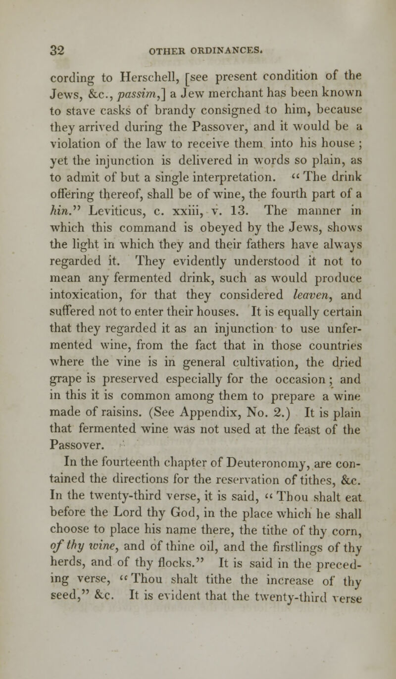 cording to Herschell, [see present condition of the Jews, &c, passim,] a Jew merchant has been known to stave casks of brandy consigned to him, because they arrived during the Passover, and it would be a violation of the law to receive them into his house ; yet the injunction is delivered in words so plain, as to admit of but a single interpretation.  The drink offering thereof, shall be of wine, the fourth part of a Am. Leviticus, c. xxiii, v. 13. The manner in which this command is obeyed by the Jews, shows the light in which they and their fathers have always regarded it. They evidently understood it not to mean any fermented drink, such as would produce intoxication, for that they considered leaven, and suffered not to enter their houses. It is equally certain that they regarded it as an injunction to use unfer- mented wine, from the fact that in those countries where the vine is in general cultivation, the dried grape is preserved especially for the occasion; and in this it is common among them to prepare a wine made of raisins. (See Appendix, No. 2.) It is plain that fermented wine was not used at the feast of the Passover. In the fourteenth chapter of Deuteronomy, are con- tained the directions for the reservation of tithes, &c. In the twenty-third verse, it is said, « Thou shalt eat before the Lord thy God, in the place which he shall choose to place his name there, the tithe of thy corn, of thy tvine, and of thine oil, and the firstlings of thy herds, and of thy flocks. It is said in the preced- ing verse, Thou shalt tithe the increase of thy seed, &c. It is evident that the twenty-third verse