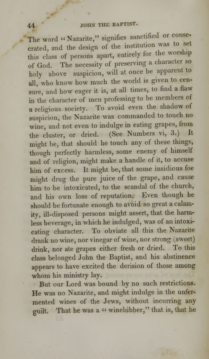 The word Nazarite, signifies sanctified or conse- crated, and the design of the institution was to set this class of persons apart, entirely for the worship of God. The necessity of preserving a character so holy above suspicion, will at once be apparent to all, who know how much the world is given to cen- sure, and how eager it is, at all times, to find a flaw in the character of men professing to be members of a religious society. To avoid even the shadow of suspicion, the Nazarite was commanded to touch no wine, and not even to indulge in eating grapes, from the cluster, or dried. (See Numbers vi, 3.) It might be, that should he touch any of these things, though perfectly harmless, some enemy of himself and of religion, might make a handle of it, to accuse him of excess. It might be, that some insidious foe might drug the pure juice of the grape, and cause him to be intoxicated, to the scandal of the church, and his own loss of reputation. Even though he should be fortunate enough to avoid so great a calam- ity, ill-disposed persons might assert, that the harm- less beverage, in which he indulged, was of an intoxi- cating character. To obviate all this the Nazarite drank no wine, nor vinegar of wine, nor strong (sweet) drink, nor ate grapes either fresh or dried. To this class belonged John the Baptist, and his abstinence appears to have excited the derision of those among whom his ministry lay. But our Lord was bound by no such restrictions. He was no Nazarite, and might indulge in the unfer- mented wines of the Jews, without incurring any guilt. That he was a  winebibber, that is, that he