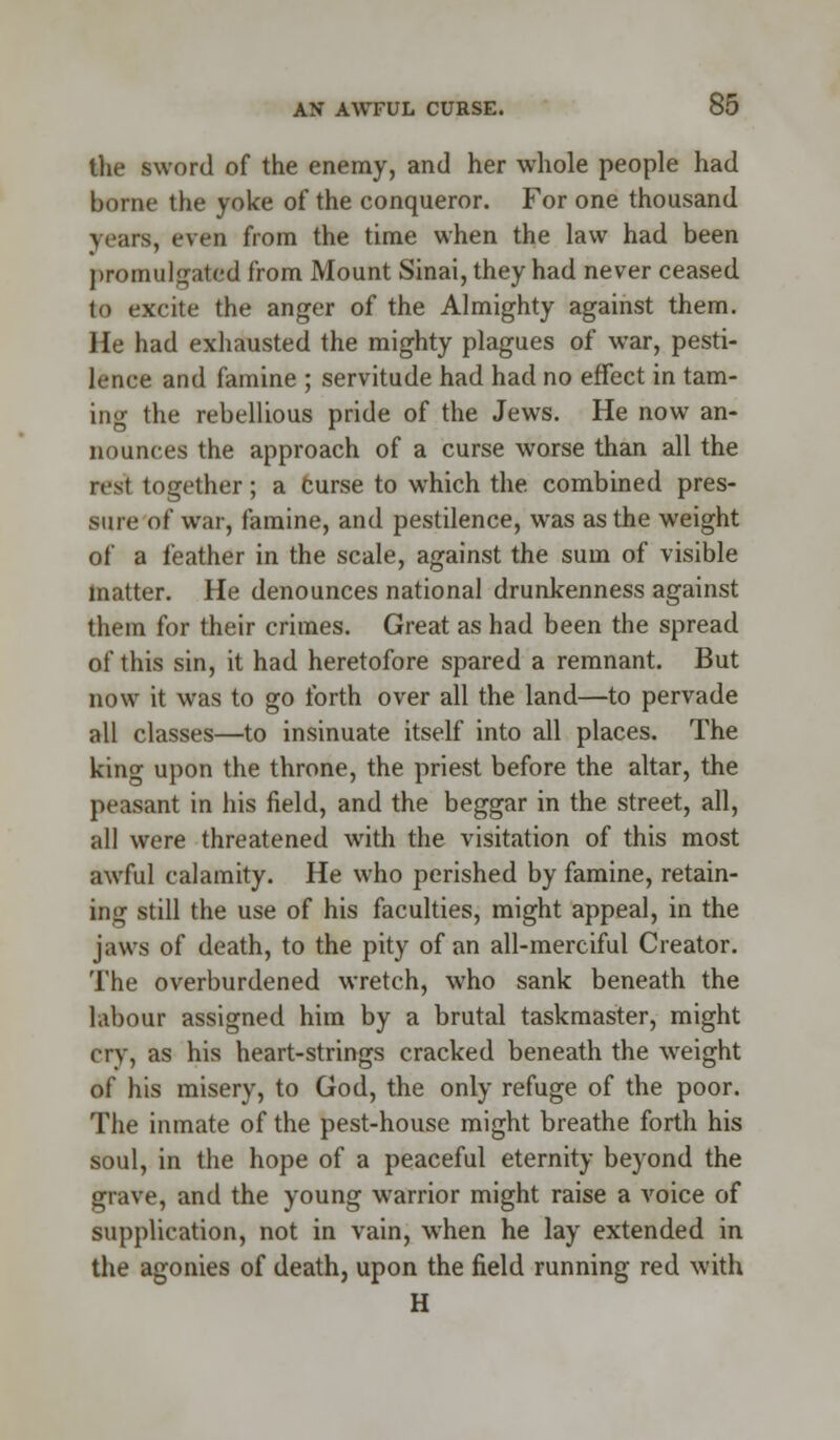 the sword of the enemy, and her whole people had borne the yoke of the conqueror. For one thousand years, even from the time when the law had been promulgated from Mount Sinai, they had never ceased to excite the anger of the Almighty against them. He had exhausted the mighty plagues of war, pesti- lence and famine ; servitude had had no effect in tam- ing the rebellious pride of the Jews. He now an- nounces the approach of a curse worse than all the nst together; a Curse to which the combined pres- sure of war, famine, and pestilence, was as the weight of a feather in the scale, against the sum of visible matter. He denounces national drunkenness against them for their crimes. Great as had been the spread of this sin, it had heretofore spared a remnant. But now it was to go forth over all the land—to pervade all classes—to insinuate itself into all places. The king upon the throne, the priest before the altar, the peasant in his field, and the beggar in the street, all, all were threatened with the visitation of this most awful calamity. He who perished by famine, retain- ing still the use of his faculties, might appeal, in the jaws of death, to the pity of an all-merciful Creator. The overburdened wretch, who sank beneath the labour assigned him by a brutal taskmaster, might cry, as his heart-strings cracked beneath the wreight of his misery, to God, the only refuge of the poor. The inmate of the pest-house might breathe forth his soul, in the hope of a peaceful eternity beyond the grave, and the young warrior might raise a voice of supplication, not in vain, when he lay extended in the agonies of death, upon the field running red with H