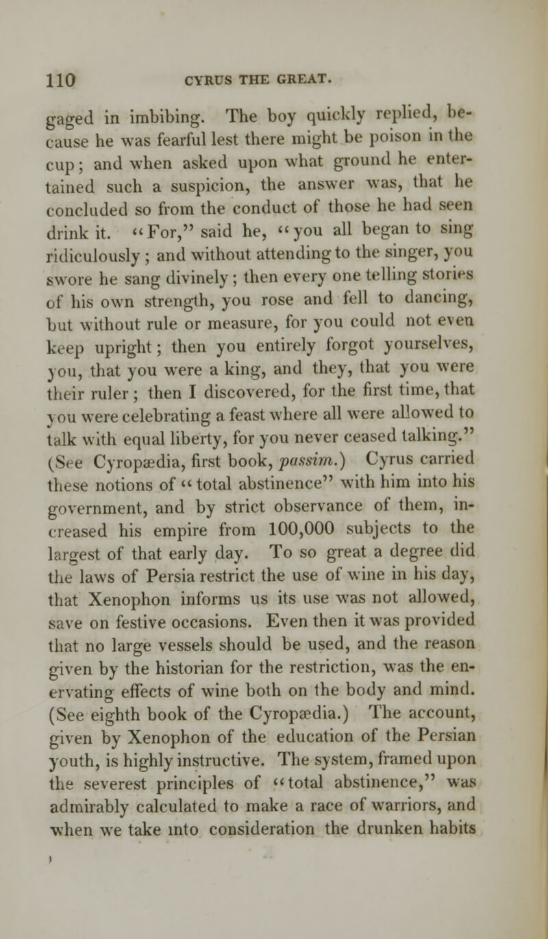 gaged in imbibing. The boy quickly replied, be- cause he was fearful lest there might be poison in the cup; and when asked upon what ground he enter- tained such a suspicion, the answer was, thai be concluded so from the conduct of those he had seen drink it. For, said he, you all began to sing ridiculously ; and without attending to the singer, you swore he sang divinely; then every one telling stories of his own strength, you rose and fell to dancing, but without rule or measure, for you could not even keep upright; then you entirely forgot yourselves, you, that you were a king, and they, that you were their ruler ; then I discovered, for the first time, that you were celebrating a feast where all were allowed to talk with equal liberty, for you never ceased talking. (See Cyropsedia, first book, passim.) Cyrus carried these notions of «total abstinence with him into his government, and by strict observance of them, in- creased his empire from 100,000 subjects to the largest of that early day. To so great a degree did the laws of Persia restrict the use of wine in his day, that Xenophon informs us its use was not allowed, save on festive occasions. Even then it was provided that no large vessels should be used, and the reason given by the historian for the restriction, was the en- ervating effects of wine both on the body and mind. (See eighth book of the Cyropaedia.) The account, given by Xenophon of the education of the Persian youth, is highly instructive. The system, framed upon the severest principles of total abstinence, was admirably calculated to make a race of warriors, and when we take into consideration the drunken habits