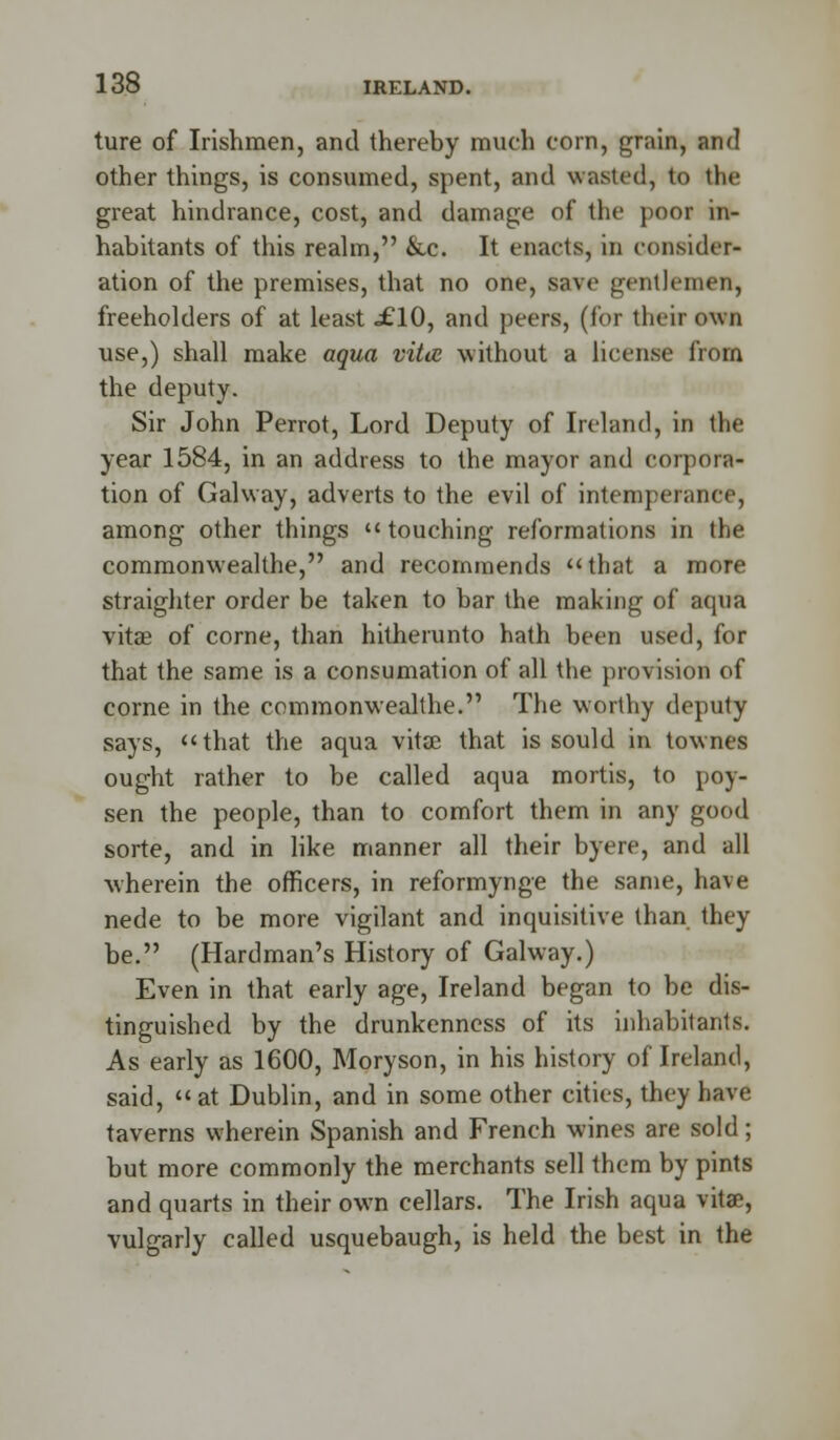 ture of Irishmen, and thereby much corn, grain, and other things, is consumed, spent, and wasted, to the great hindrance, cost, and damage of the poor in- habitants of this realm, &c. It enacts, in consider- ation of the premises, that no one, save gentlemen, freeholders of at least «£10, and peers, (for their own use,) shall make aqua vita without a license from the deputy. Sir John Perrot, Lord Deputy of Ireland, in the year 1584, in an address to the mayor and corpora- tion of Galway, adverts to the evil of intemperance, among other things  touching reformations in the commonwealthe, and recommends that a more straighter order be taken to bar the making of aqua vitas of corne, than hitherunto hath been used, for that the same is a consumation of all the provision of corne in the commonwealthe. The worthy deputy says, that the aqua vitas that is sould in townes ought rather to be called aqua mortis, to poy- sen the people, than to comfort them in any good sorte, and in like manner all their byere, and all wherein the officers, in reformynge the same, ha\e nede to be more vigilant and inquisitive than they be. (Hardman's History of Galway.) Even in that early age, Ireland began to be dis- tinguished by the drunkenness of its inhabitants. As early as 1600, Moryson, in his history of Ireland, said,  at Dublin, and in some other cities, they have taverns wherein Spanish and French wines are sold; but more commonly the merchants sell them by pints and quarts in their own cellars. The Irish aqua vitae, vulgarly called usquebaugh, is held the best in the