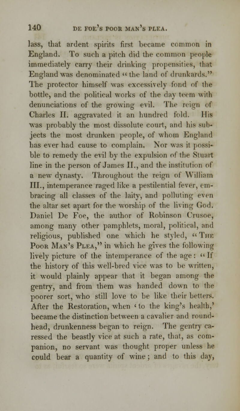 lass, that ardent spirits first became common in England. To such a pitch did the common people immediately carry their drinking propensities, that England was denominated the land of drunkards. The protector himself was excessively fond of the bottle, and the political works of the day teem with denunciations of the growing evil. The reign of Charles II. aggravated it an hundred fold. His was probably the most dissolute court, and his sub- jects the most drunken people, of whom England has ever had cause to complain. Nor was it possi- ble to remedy the evil by the expulsion of the Stuart line in the person of James II., and the institution of a new dynasty. Throughout the reign of William III., intemperance raged like a pestilential fever, em- bracing all classes of the laity, and polluting even the altar set apart for the worship of the living God. Daniel De Foe, the author of Robinson Crusoe, among many other pamphlets, moral, political, and religious, published one which he styled, The Poor Man's Plea, in which he gives the following lively picture of the intemperance of the age:  If the history of this well-bred vice was to be written, it would plainly appear that it began among the gentry, and from them was handed down to the poorer sort, who still love to be like their betters. After the Restoration, when <■ to the king's health,' became the distinction between a cavalier and round- head, drunkenness began to reign. The gentry ca- ressed the beastly vice at such a rate, that, as com- panion, no servant was thought proper unless he could bear a quantity of wine; and to this day,