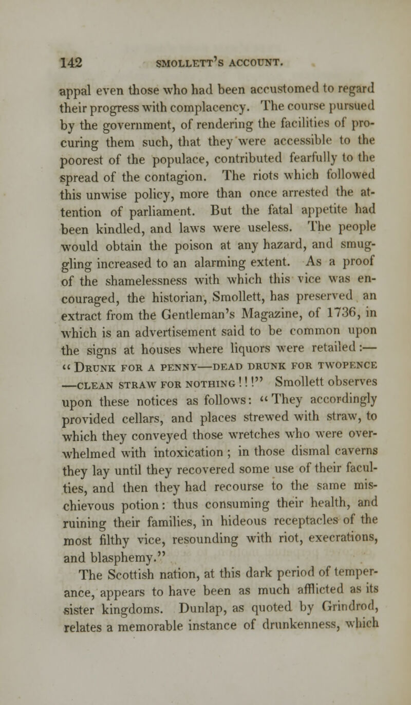 appal even those who had been accustomed to regard their progress with complacency. The course pursued by the government, of rendering the facilities of pro- curing them such, that they were accessible to the poorest of the populace, contributed fearfully to the spread of the contagion. The riots which followed this unwise policy, more than once arrested the at- tention of parliament. But the fatal appetite had been kindled, and laws were useless. The people would obtain the poison at any hazard, and smug- gling increased to an alarming extent. As a proof of the shamelessness with which this vice was en- couraged, the historian, Smollett, has preserved an extract from the Gentleman's Magazine, of 1736, in which is an advertisement said to be common upon the signs at houses where liquors were retailed:—  Drunk for a penny—dead drunk for twopence —clean straw for nothing !!! Smollett observes upon these notices as follows:  They accordingly provided cellars, and places strewed with straw, to which they conveyed those wretches who were over- whelmed with intoxication ; in those dismal caverns they lay until they recovered some use of their facul- ties, and then they had recourse to the same mis- chievous potion: thus consuming their health, and ruining their families, in hideous receptacles of the roost filthy vice, resounding with riot, execrations, and blasphemy. The Scottish nation, at this dark period of temper- ance, appears to have been as much afflicted as its sister kingdoms. Dunlap, as quoted by Grindrod, relates a memorable instance of drunkenness, which