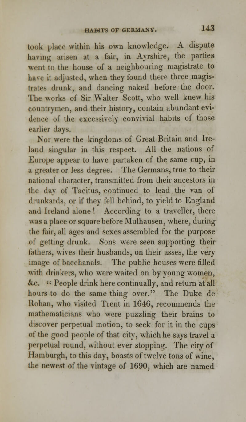 HAMTS OF GERMANY. took place within his own knowledge. A dispute having arisen at a fair, in Ayrshire, the parties went to the house of a neighbouring magistrate to have it adjusted, when they found there three magis- trates drunk, and dancing naked before the door. The works of Sir Walter Scott, who well knew his countrymen, and their history, contain abundant evi- dence of the excessively convivial habits of those earlier days. Nor were the kingdoms of Great Britain and Ire- land singular in this respect. All the nations of Europe appear to have partaken of the same cup, in a greater or less degree. The Germans, true to their national character, transmitted from their ancestors in the day of Tacitus, continued to lead the van of drunkards, or if they fell behind, to yield to England and Ireland alone ! According to a traveller, there was a place or square before Mulhausen, where, during the fair, all ages and sexes assembled for the purpose of getting drunk. Sons were seen supporting their fathers, wives their husbands, on their asses, the very image of bacchanals. The public houses wTere filled with drinkers, who were waited on by young women, &c.  People drink here continually, and return at all hours to do the same thing over. The Duke de Rohan, who visited Trent in 1646, recommends the mathematicians who were puzzling their brains to discover perpetual motion, to seek for it in the cups of the good people of that city, which he says travel a perpetual round, without ever stopping. The city of Hamburgh, to this day, boasts of twelve tons of wine, the newest of the vintage of 1690, which are named