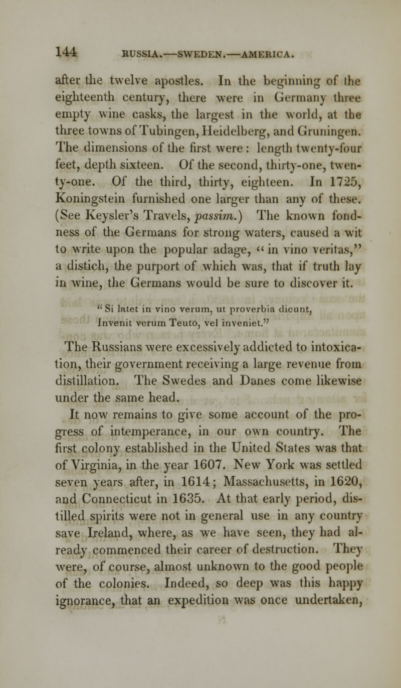 after the twelve apostles. In the beginning of the eighteenth century, there were in German) fate empty wine casks, the largest in the world, at the three towns of Tubingen, Heidelberg, and Gruningen. The dimensions of the first were : length twenty-four feet, depth sixteen. Of the second, thirty-one, twen- ty-one. Of the third, thirty, eighteen. In 1725, Koningstein furnished one larger than any of these. (See Keysler's Travels, passim.) The known fond- ness of the Germans for strong waters, caused a wit to write upon the popular adage,  in vino Veritas, a distich, the purport of which was, that if truth lay in wine, the Germans would be sure to discover it. Si latet in vino verum, ut provcrbia dicunt, Invenit verum Teuto, vet inveniet. The Russians were excessively addicted to intoxica- tion, their government receiving a large revenue from distillation. The Swedes and Danes come likewise under the same head. It now remains to give some account of the pro- gress of intemperance, in our own country. The first colony established in the United States was that of Virginia, in the year 1607. New York was settled seven years after, in 1614; Massachusetts, in 1620, and Connecticut in 1635. At that early period, dis- tilled spirits were not in general use in any country save Ireland, where, as we have seen, they had al- ready commenced their career of destruction. They were, of course, almost unknown to the good people of the colonies. Indeed, so deep was this happy ignorance, that an expedition was once undertaken,