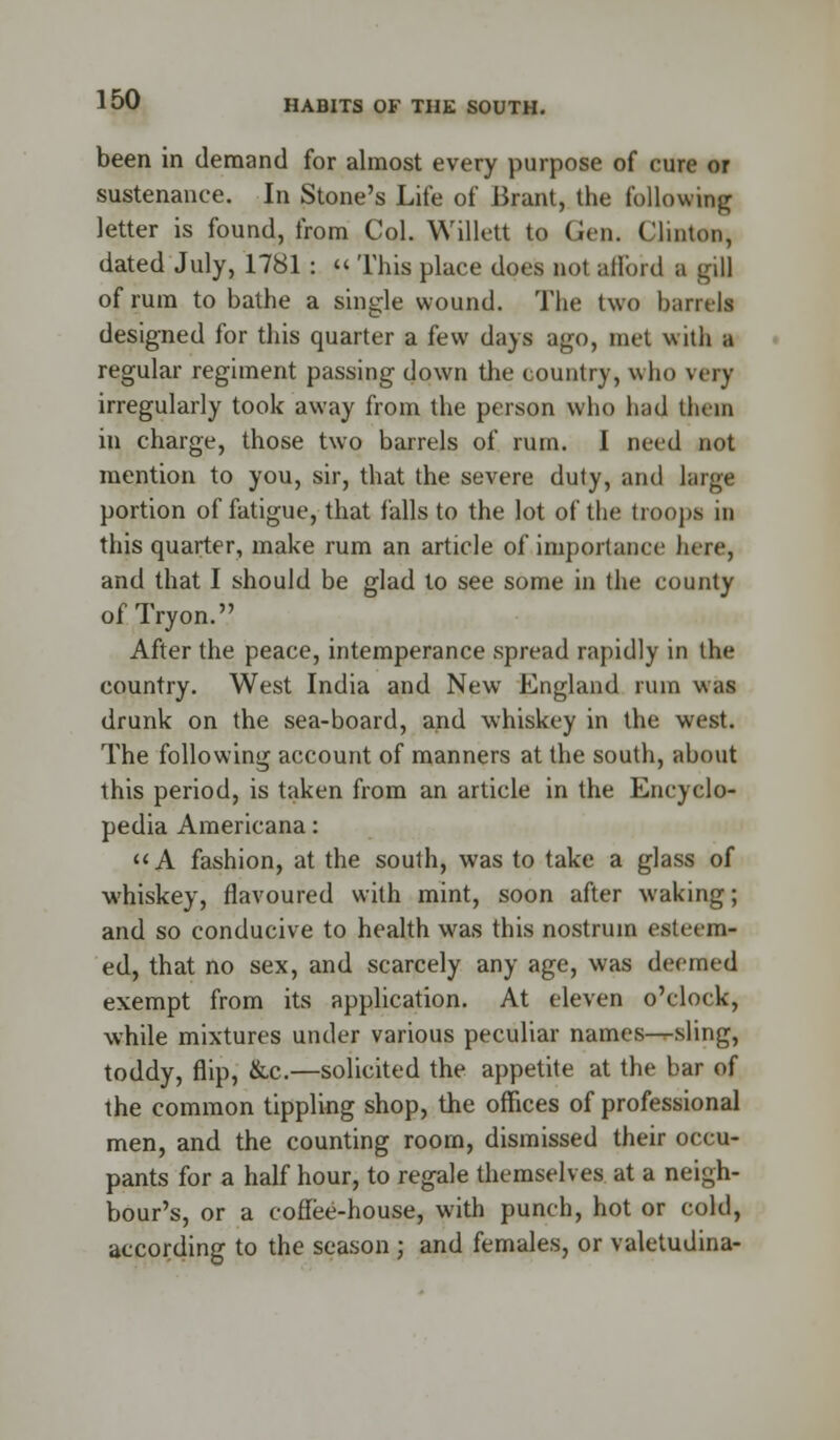 been in demand for almost every purpose of cure or sustenance. In Stone's Life of Brant, the following letter is found, from Col. WUlett to Gen. Clinton, dated July, 1781 : « This place does not afford a gill of rum to bathe a single wound. The two barrels designed for this quarter a few days ago, met with a regular regiment passing down the country, who very irregularly took away from the person who had them in charge, those two barrels of rum. I need not mention to you, sir, that the severe duty, and large portion of fatigue, that falls to the lot of the troops in this quarter, make rum an article of importance lure, and that I should be glad to see some in the county of Tryon. After the peace, intemperance spread rapidly in the country. West India and New England rum was drunk on the sea-board, and whiskey in the west. The following account of manners at the south, about this period, is taken from an article in the Encyclo- pedia Americana: A fashion, at the south, was to take a glass of whiskey, flavoured with mint, soon after waking; and so conducive to health was this nostrum esteem- ed, that no sex, and scarcely any age, was deemed exempt from its application. At eleven o'clock, while mixtures under various peculiar names—sling, toddy, flip, &c.—solicited the appetite at the bar of the common tippling shop, the offices of professional men, and the counting room, dismissed their occu- pants for a half hour, to regale themselves at a neigh- bour's, or a coffee-house, with punch, hot or cold, according to the season ; and females, or valetudina-