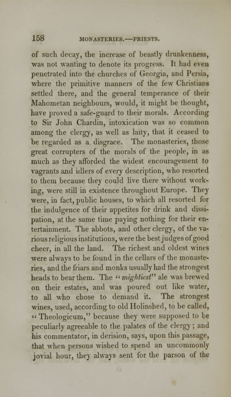 of such decay, the increase of beastly drunkenness, was not wanting to denote its progress. It had * \en penetrated into the churches of Georgia, and Persia, where the primitive manners of the few Christians settled there, and the general temperance of their Mahometan neighbours, would, it might be thought, have proved a safe-guard to their morals. According to Sir John Chardin, intoxication was so common among the clergy, as well as laity, that it ceased to be regarded as a disgrace. The monasteries, those great corrupters of the morals of the people, in as much as they afforded the widest encouragement to vagrants and idlers of every description, who resorted to them because they could live there without work- ing, were still in existence throughout Europe. They were, in fact, public houses, to which all resorted for the indulgence of their appetites for drink and dissi- pation, at the same time paying nothing for their en- tertainment. The abbots, and other clergy, of the va- rious religious institutions, were the best judges of good cheer, in all the land. The richest and oldest wines were always to be found in the cellars of the monaste- ries, and the friars and monks usually had the strongest heads to bear them. The  mightiest ale was brewed on their estates, and was poured out like water, to all who chose to demand it. The strongest wines, used, according to old Holinshed, to be called,  Theologicum, because they were supposed to be peculiarly agreeable to the palates of the clergy ; and his commentator, in derision, says, upon this passage, that when persons wished to spend an uncommonly jovial hour, they always sent for the parson of the