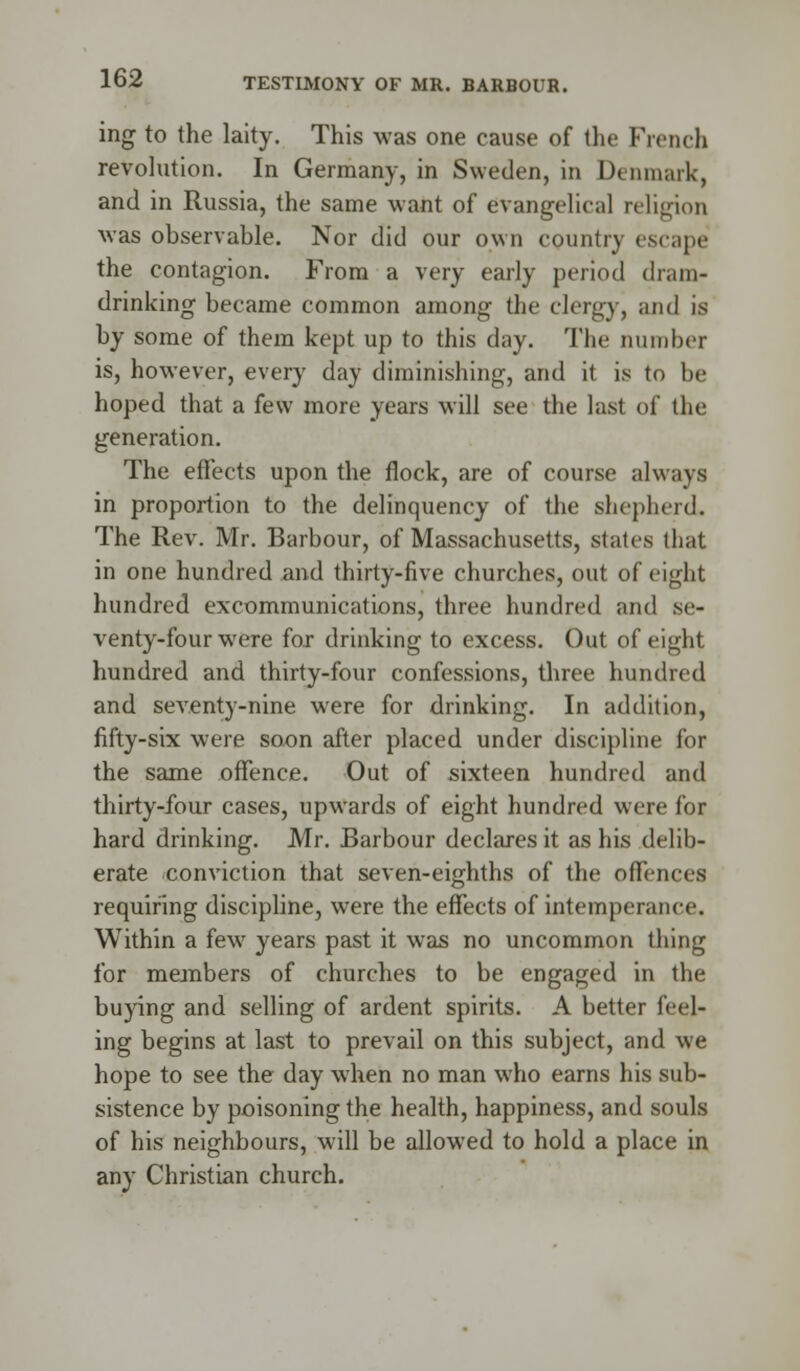 ing to the laity. This was one cause of the French revolution. In Germany, in Sweden, in Denmark, and in Russia, the same want of evangelical religion was observable. Nor did our own country escape the contagion. From a very early period dram- drinking became common among the clergyj and is by some of them kept up to this day. The number is, however, every day diminishing, and it is to be hoped that a few more years will see the last of the generation. The effects upon the flock, are of course always in proportion to the delinquency of the shepherd, The Rev. Mr. Barbour, of Massachusetts, states that in one hundred and thirty-five churches, out of eight hundred excommunications, three hundred and se- venty-four were for drinking to excess. Out of eight hundred and thirty-four confessions, three hundred and seventy-nine were for drinking. In addition, fifty-six were soon after placed under discipline for the same offence. Out of sixteen hundred and thirty-four cases, upwards of eight hundred were for hard drinking. Mr. Barbour declares it as his delib- erate conviction that seven-eighths of the offences requiring discipline, were the effects of intemperance. Within a few years past it was no uncommon thing for members of churches to be engaged in the buying and selling of ardent spirits. A better feel- ing begins at last to prevail on this subject, and we hope to see the day when no man who earns his sub- sistence by poisoning the health, happiness, and souls of his neighbours, will be allowed to hold a place in any Christian church.