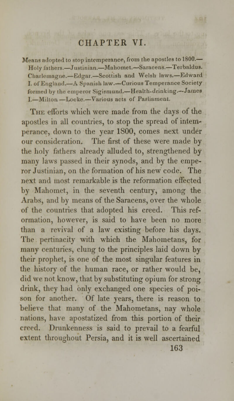 CHAPTER VI. Mean? adopted to stop intemperance, from the apostles to 1800.— Holy lathers.—Justinian.—Mahomet.—Saracens.—Terhaldus. Charlemagne.—Ivlgar.—Scottish and Welsh laws.—Edward I. of England.—A Spanish law.—Curious Temperance Society formed by the emperor Sigismund.—Health-drinking.—James I.—Milton—Locke.—Various acts of Parliament. The efforts which were made from the days of the apostles in all countries, to stop the spread of intem- perance, down to the year 1800, comes next under our consideration. The first of these wTere made by the holy fathers already alluded to, strengthened by many laws passed in their synods, and by the empe- ror Justinian, on the formation of his new code. The next and most remarkable is the reformation effected by Mahomet, in the seventh century, among the Arabs, and by means of the Saracens, over the whole of the countries that adopted his creed. This ref- ormation, however, is said to have been no more than a revival of a law existing before his days. The pertinacity with which the Mahometans, for many centuries, clung to the principles laid down by their prophet, is one of the most singular features in the history of the human race, or rather would be, did we not know, that by substituting opium for strong drink, they had only exchanged one species of poi- son for another. Of late years, there is reason to believe that many of the Mahometans, nay whole nations, have apostatized from this portion of their creed. Drunkenness is said to prevail to a fearful extent throughout Persia, and it is well ascertained