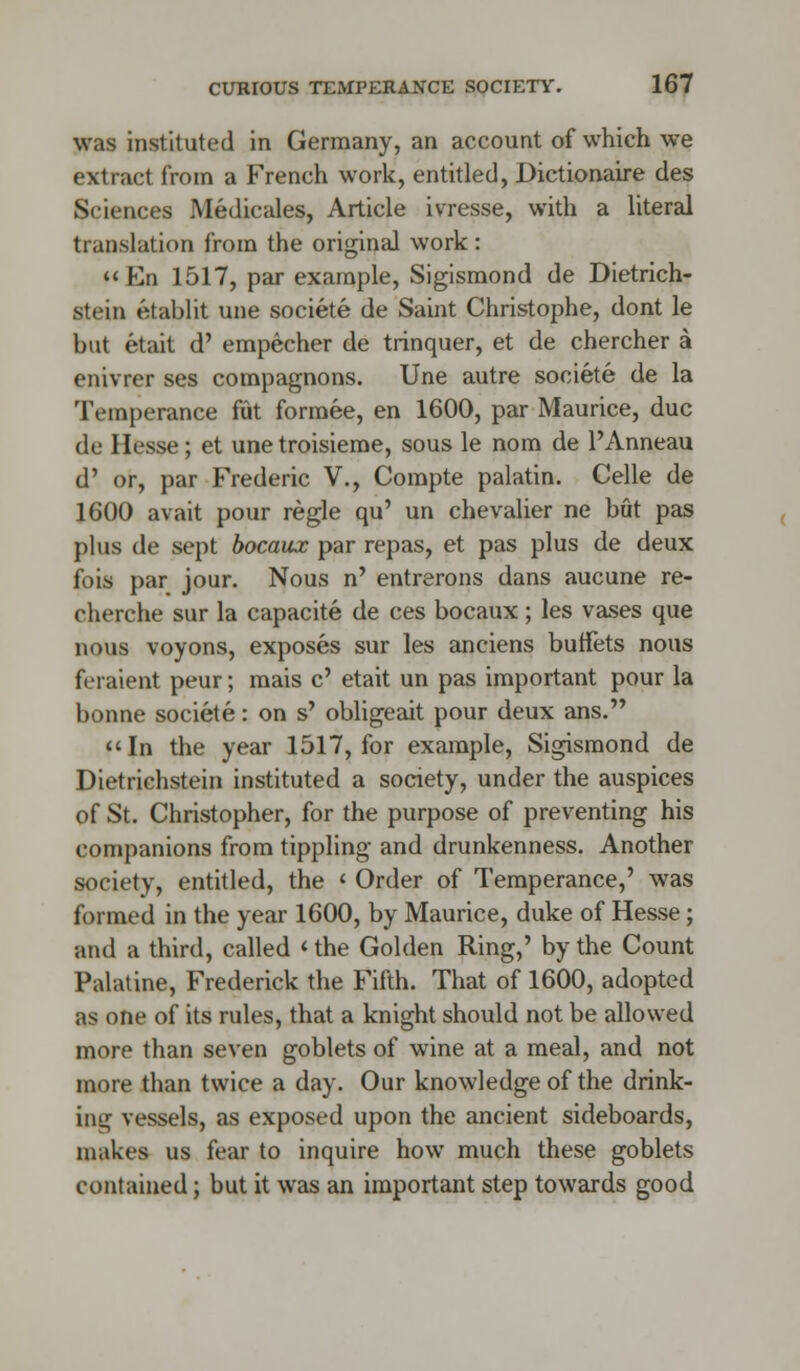 was instituted in Germany, an account of which we extract from a French work, entitled, Dictionaire des Sciences Medicales, Article ivresse, with a literal translation from the original work : En 1517, par example, Sigismond de Dietrich- stein etablit une societe de Saint Christophe, dont le but etait d' empecher de trinquer, et de chercher a enivrer ses compagnons. Une autre societe de la Temperance fiut formee, en 1600, par Maurice, due de Hesse; et unetroisieme, sous le nom de l'Anneau d' or, par Frederic V., Compte palatin. Celle de 1600 avait pour regie qu' un chevalier ne but pas plus de sept bocaux par repas, et pas plus de deux fois par jour. Nous n' entrerons dans aucune re- cherche sur la capacite de ces bocaux ; les vases que nous voyons, exposes sur les anciens buffets nous feraient peur; mais c' etait un pas important pour la bonne societe: on s' obligeait pour deux ans. In the year 1517, for example, Sigismond de Dietrichstein instituted a society, under the auspices of St. Christopher, for the purpose of preventing his companions from tippling and drunkenness. Another society, entitled, the l Order of Temperance,' was formed in the year 1600, by Maurice, duke of Hesse; and a third, called < the Golden Ring,' by the Count Palatine, Frederick the Fifth. That of 1600, adopted as one of its rules, that a knight should not be allowed more than seven goblets of wine at a meal, and not more than twice a day. Our knowledge of the drink- ing vessels, as exposed upon the ancient sideboards, makes us fear to inquire how much these goblets contained; but it was an important step towards good