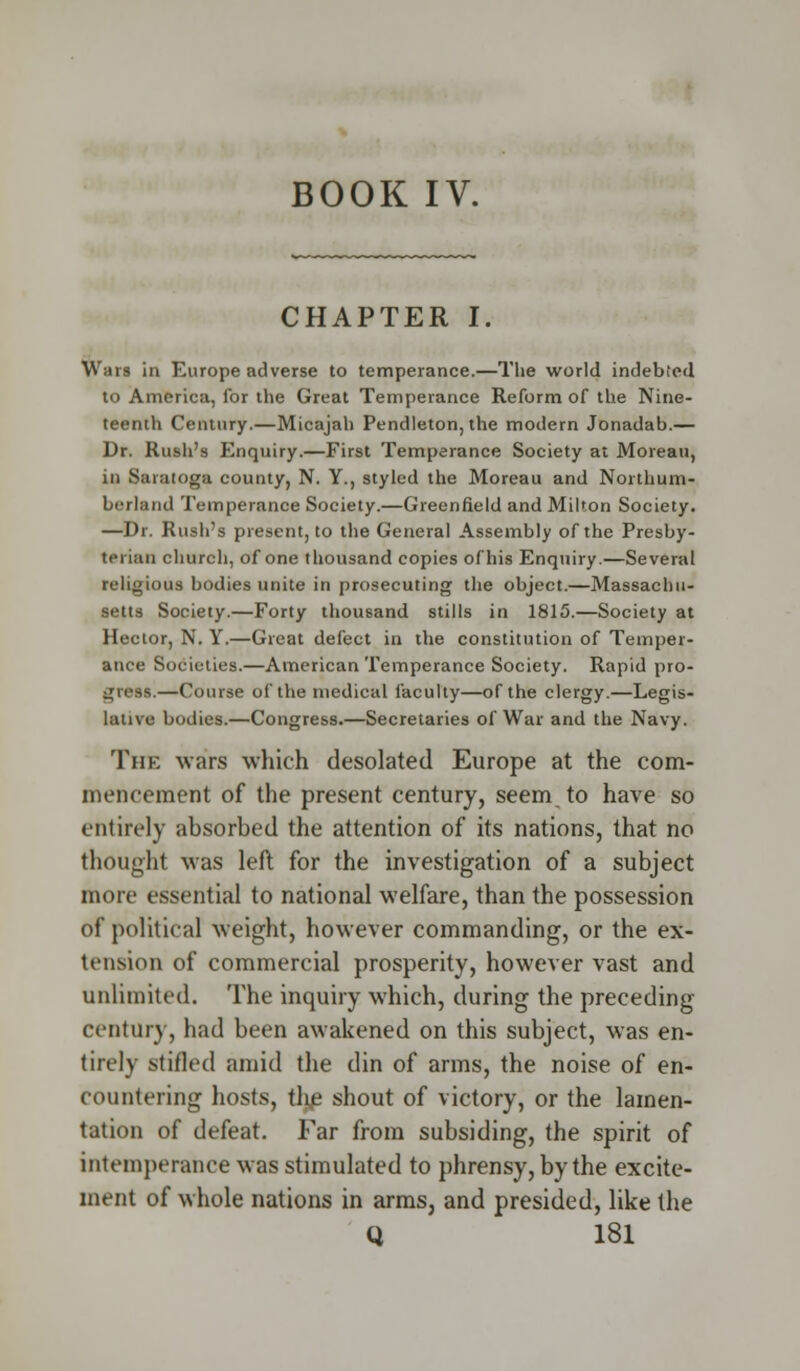 BOOK IV. CHAPTER I. Wars in Europe adverse to temperance.—The world indebted to America, for the Great Temperance Reform of the Nine- teenth Century.—Micajah Pendleton, the modern Jonadab.— Dr. Rush's Enquiry.—First Temperance Society at Moreau, in Saratoga county, N. Y., styled the Moreau and Northum- berland Temperance Society.—Greenfield and Milton Society. —Dr. Rush's present, to the General Assembly of the Presby- terian church, of one thousand copies of his Enquiry.—Several religious bodies unite in prosecuting the object.—Massachu- setts Society.—Forty thousand stills in 1815.—Society at Hector, N. Y.—Great defect in the constitution of Temper- ance Societies.—American Temperance Society. Rapid pro- gress.—Course of the medical faculty—of the clergy.—Legis- lative bodies.—Congress.—Secretaries of War and the Navy. The wars which desolated Europe at the com- mencement of the present century, seem to have so entirely absorbed the attention of its nations, that no thought was left for the investigation of a subject more essential to national welfare, than the possession of political weight, however commanding, or the ex- tension of commercial prosperity, however vast and unlimited. The inquiry which, during the preceding century, had been awakened on this subject, was en- tirely stifled amid the din of arms, the noise of en- countering hosts, tlije shout of victory, or the lamen- tation of defeat. Far from subsiding, the spirit of intemperance was stimulated to phrensy, by the excite- ment of whole nations in arms, and presided, like the