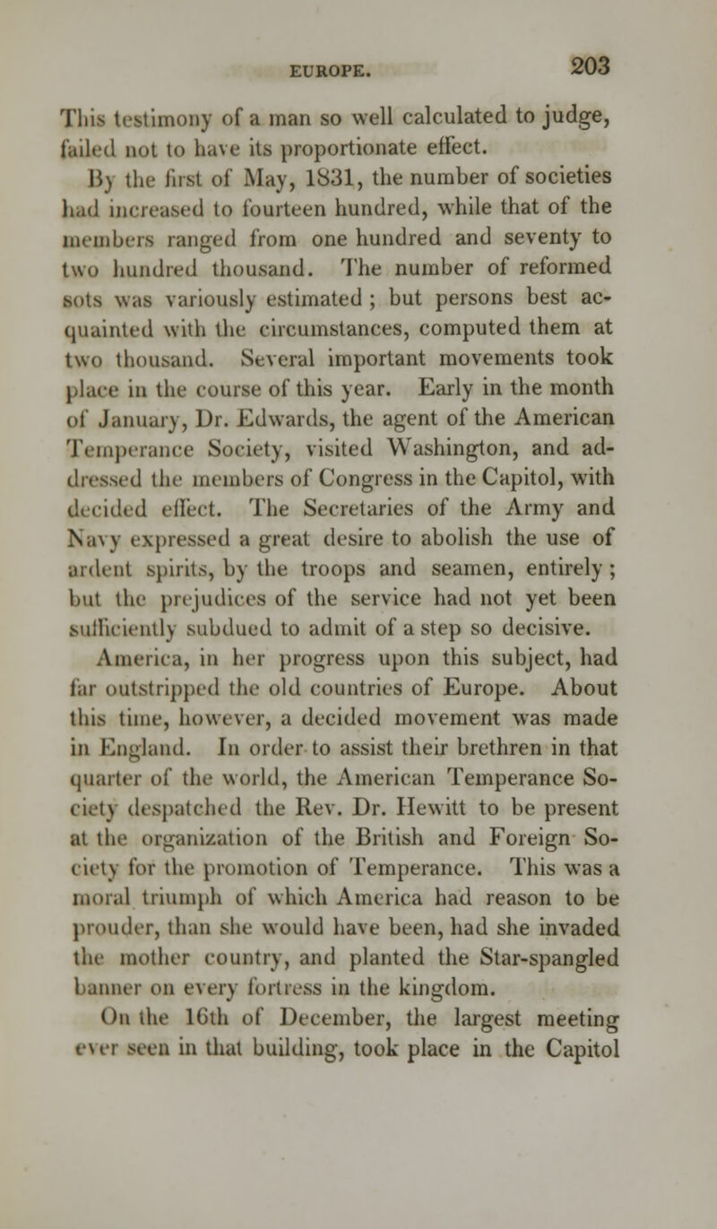 EUROPE. This testimony of a man so well calculated to judge, failed not to have its proportionate effect. By the first of May, 1831, the number of societies had increased to fourteen hundred, while that of the members ranged from one hundred and seventy to two hundred thousand. The number of reformed sots was variously estimated ; but persons best ac- quainted with the circumstances, computed them at two thousand. Several important movements took place in the course of this year. Early in the month of January, Dr. Edwards, the agent of the American Temperance Society, visited Washington, and ad- dressed the members of Congress in the Capitol, with decided effect. The Secretaries of the Army and Navy expressed a great desire to abolish the use of ardent spirits, by the troops and seamen, entirely ; but the prejudices of the service had not yet been sufficiently subdued to admit of a step so decisive. America, in her progress upon this subject, had for outstripped the old countries of Europe. About this time, however, a decided movement was made in England. In order to assist their brethren in that quarter of the world, the American Temperance So- ciety despatched the Rev. Dr. Hewitt to be present at the organization of the British and Foreign So- ciety for the promotion of Temperance. This was a moral triumph of which America had reason to be prouder, than she would have been, had she invaded the mother country, and planted the Star-spangled banner on every fortress in the kingdom. On the 16th of December, the largest meeting ever seen in that building, took place in the Capitol