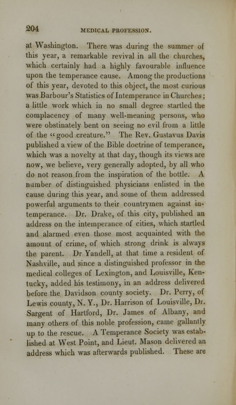 MEDICAL PROFESSION. at Washington. There was during the summer of this year, a remarkable revival in all the churches, which certainly had a highly favourable influence upon the temperance cause. Among the productions of this year, devoted to this object, the most curious was Barbour's Statistics of Intemperance in Churches ; a little work which in no small degree startled the complacency of many well-meaning persons, who were obstinately bent on seeing no evil from a little of the » good creature. The Rev. Gustavus Davis published a view of the Bible doctrine of temperance, which was a novelty at that day, though its views are now, we believe, very generally adopted, by all who do not reason from the inspiration of the bottle. A number of distinguished physicians enlisted in the cause during this year, and some of them addressed powerful arguments to their countrymen against in- temperance. Dr. Drake, of this city, published an address on the intemperance of cities, which startled and alarmed even those most acquainted with the amount of crime, of which strong drink is always the parent. Dr Yandell, at that time a resident of Nashville, and since a distinguished professor in the medical colleges of Lexington, and Louisville, Ken- tucky, added his testimony, in an address delivered before the Davidson county society. Dr. Perry, of Lewis county, N. Y., Dr. Harrison of Louisville, Dr. Sargent of Hartford, Dr. James of Albany, and many others of this noble profession, came galluntly up to the rescue. A Temperance Society was estab- lished at West Point, and Lieut. Mason delivered an address which was afterwards published. These are