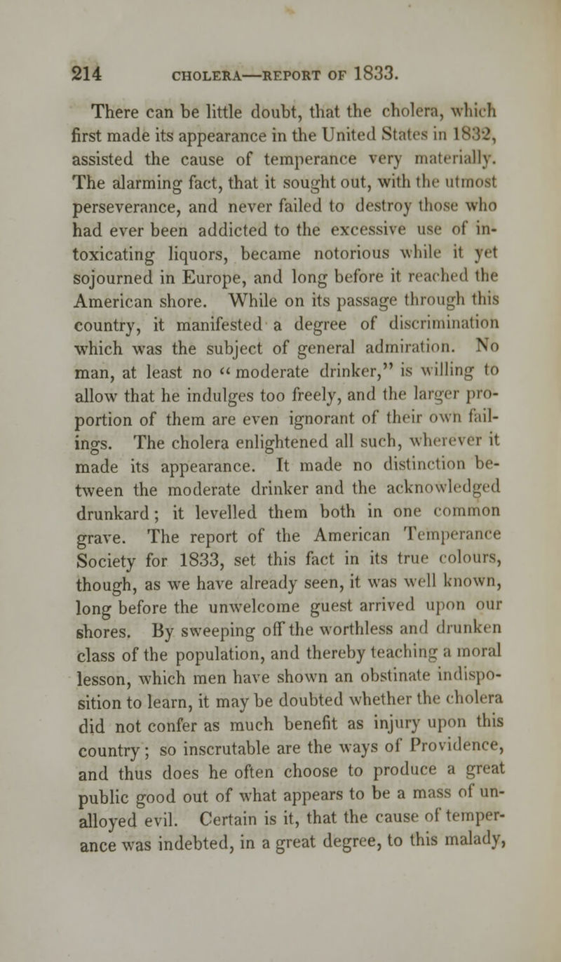 There can be little doubt, that the cholera, which first made its appearance in the United States in 1882, assisted the cause of temperance very materially. The alarming fact, that it sought out, with the utmost perseverance, and never failed to destroy those who had ever been addicted to the excessive use of in- toxicating liquors, became notorious while it yet sojourned in Europe, and long before it reached the American shore. While on its passage through this country, it manifested a degree of discrimination which was the subject of general admiration. No man, at least no moderate drinker, is willing to allow that he indulges too freely, and the larger pro- portion of them are even ignorant of their own fail- ings. The cholera enlightened all such, wherever it made its appearance. It made no distinction be- tween the moderate drinker and the acknowledged drunkard; it levelled them both in one common grave. The report of the American Temperance Society for 1833, set this fact in its true colours, though, as we have already seen, it was well known, long before the unwelcome guest arrived upon our shores. By sweeping off the worthless and drunken class of the population, and thereby teaching a moral lesson, which men have shown an obstinate indispo- sition to learn, it may be doubted whether the cholera did not confer as much benefit as injury upon this country; so inscrutable are the ways of Providence, and thus does he often choose to produce a great public good out of what appears to be a mass of un- alloyed evil. Certain is it, that the cause of temper- ance was indebted, in a great degree, to this malady,