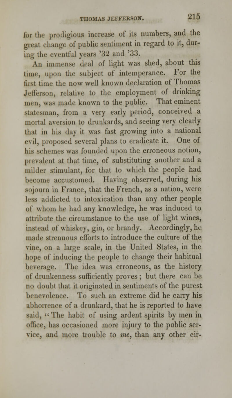 THOMAS JEFFERSON. for the prodigious increase of its numbers, and the great change of public sentiment in regard to it, dur- ing the eventful years '32 and '33. An immense deal of light was shed, about this time, upon the subject of intemperance. For the first time the now well known declaration of Thomas Jefferson, relative to the employment of drinking men, was made known to the public. That eminent Statesman, from a very early period, conceived a mortal aversion to drunkards, and seeing very clearly that in his day it was fast growing into a national evil, proposed several plans to eradicate it. One of his schemes was founded upon the erroneous notion, prevalent at that time, of substituting another and a milder stimulant, for that to which the people had become accustomed. Having observed, during his sojourn in France, that the French, as a nation, were less addicted to intoxication than any other people of whom he had any knowledge, he was induced to attribute the circumstance to the use of light wines, instead of whiskey, gin, or brandy. Accordingly, ho made strenuous eiforts to introduce the culture of the vine, on a large scale, in the United States, in the hope of inducing the people to change their habitual beverage. The idea was erroneous, as the history of drunkenness sufficiently proves ; but there can be no doubt that it originated in sentiments of the purest benevolence. To such an extreme did he carry his abhorrence of a drunkard, that he is reported to have said, The habit of using ardent spirits by men in office, has occasioned more injury to the public ser- vice, and more trouble to me, than any other cir-