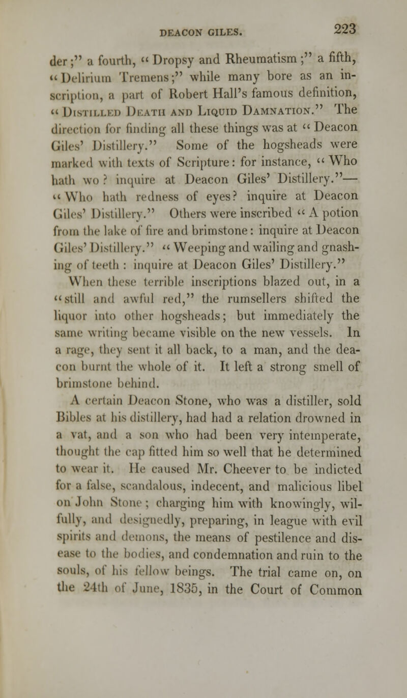 der; a fourth,  Dropsy and Rheumatism ; a fifth, Delirium Tremens; while many bore as an in- scription, a part of Robert Hall's famous definition, « Distilled Death and Liquid Damnation. The direction for finding all these things was at Deacon Giles' Distillery. Some of the hogsheads were marked with texts of Scripture: for instance, « Who bath wo ? inquire at Deacon Giles' Distillery.— Who hath redness of eyes? inquire at Deacon Giles' Distillery. Others were inscribed  A potion from the lake of fire and brimstone: inquire at Deacon Giles' Distillery.  Weeping and wailing and gnash- ing of teeth : inquire at Deacon Giles' Distillery. When these terrible inscriptions blazed out, in a still and awful red, the rumsellers shifted the liquor into other hogsheads; but immediately the same writing became visible on the new vessels. In a rage, the) sent it all back, to a man, and the dea- con burnt the whole of it. It left a strong smell of brimstone behind. A certain Deacon Stone, who wras a distiller, sold Bibles at his distillery, had had a relation drowned in a vat, and a son who had been very intemperate, thought the cap fitted him so well that he determined to wear it. He caused Mr. Cheever to be indicted for a false, scandalous, indecent, and malicious libel on John Stone; charging him with knowingly, wil- fully, and designedly, preparing, in league with evil spirits ami demons, the means of pestilence and dis- ease to the bodies, and condemnation and ruin to the souls, of his fellow beings. The trial came on, on the 24th of June, 1835, in the Court of Common